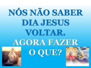 NÓS NÃO SABER
DIA JESUS
VOLTAR.
AGORA FAZER
O QUE?
 