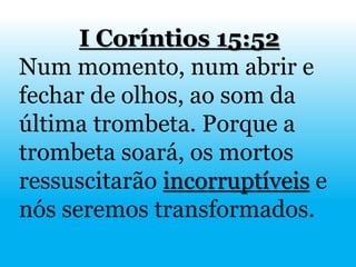 I Coríntios 15:52
Num momento, num abrir e
fechar de olhos, ao som da
última trombeta. Porque a
trombeta soará, os mortos
ressuscitarão incorruptíveis e
nós seremos transformados.
 
