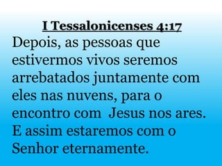 I Tessalonicenses 4:17
Depois, as pessoas que
estivermos vivos seremos
arrebatados juntamente com
eles nas nuvens, para o
encontro com Jesus nos ares.
E assim estaremos com o
Senhor eternamente.
 