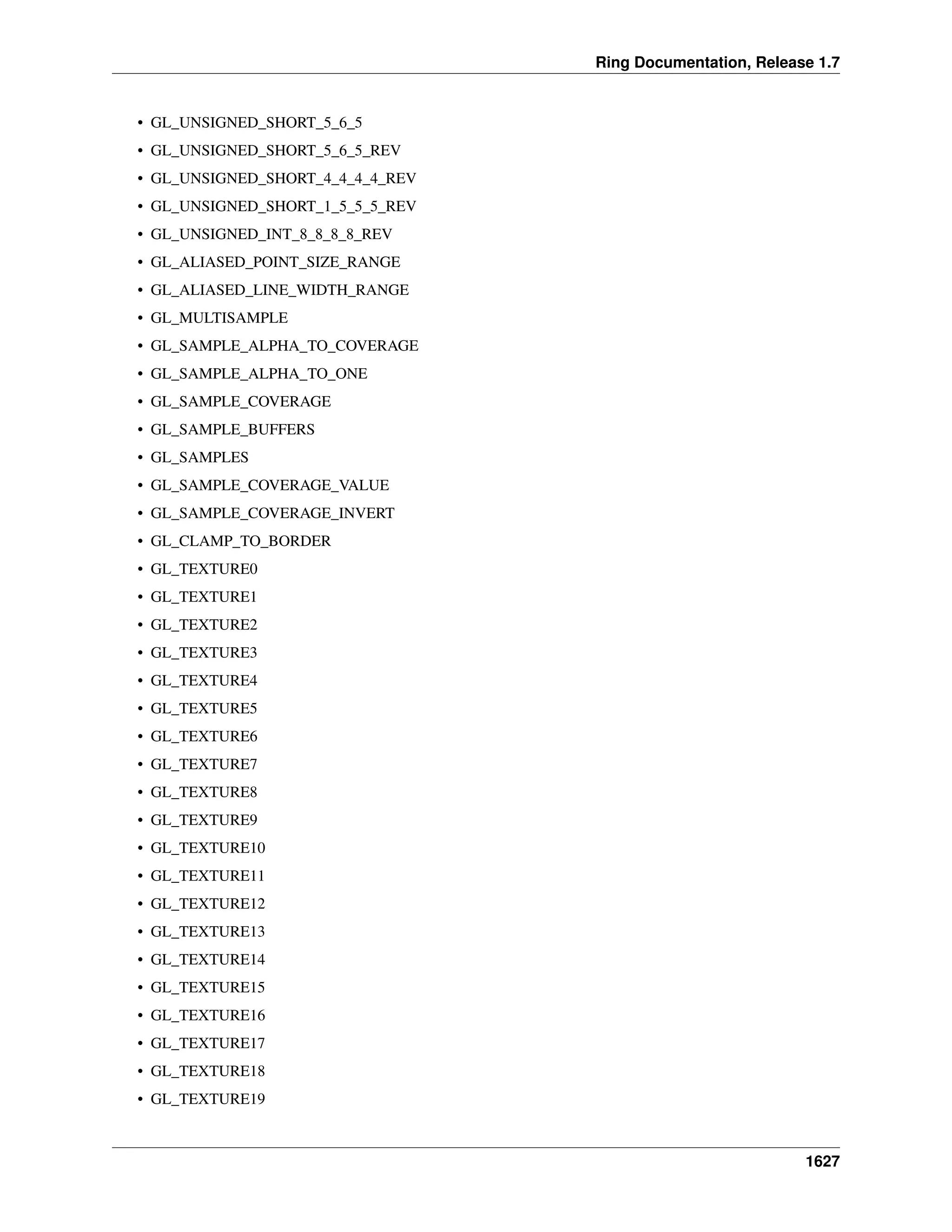 Ring Documentation, Release 1.7
• GL_UNSIGNED_SHORT_5_6_5
• GL_UNSIGNED_SHORT_5_6_5_REV
• GL_UNSIGNED_SHORT_4_4_4_4_REV
• GL_UNSIGNED_SHORT_1_5_5_5_REV
• GL_UNSIGNED_INT_8_8_8_8_REV
• GL_ALIASED_POINT_SIZE_RANGE
• GL_ALIASED_LINE_WIDTH_RANGE
• GL_MULTISAMPLE
• GL_SAMPLE_ALPHA_TO_COVERAGE
• GL_SAMPLE_ALPHA_TO_ONE
• GL_SAMPLE_COVERAGE
• GL_SAMPLE_BUFFERS
• GL_SAMPLES
• GL_SAMPLE_COVERAGE_VALUE
• GL_SAMPLE_COVERAGE_INVERT
• GL_CLAMP_TO_BORDER
• GL_TEXTURE0
• GL_TEXTURE1
• GL_TEXTURE2
• GL_TEXTURE3
• GL_TEXTURE4
• GL_TEXTURE5
• GL_TEXTURE6
• GL_TEXTURE7
• GL_TEXTURE8
• GL_TEXTURE9
• GL_TEXTURE10
• GL_TEXTURE11
• GL_TEXTURE12
• GL_TEXTURE13
• GL_TEXTURE14
• GL_TEXTURE15
• GL_TEXTURE16
• GL_TEXTURE17
• GL_TEXTURE18
• GL_TEXTURE19
1627
 
