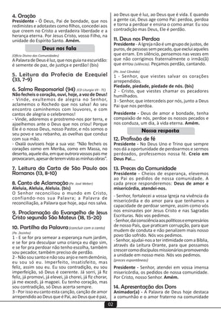 02
ao Deus que é luz, ao Deus que é vida. E quando
a gente cai, Deus age como Pai: perdoa, perdoa
e torna a perdoar e ensina o como amar. Eu sou
contradição mas Deus, Ele é perdão.
11. Deus nos Perdoa
Presidente - A Igreja não é um grupo de justos, de
puros,depessoassempecado,queexcluiaqueles
que erram. Em silêncio, pensemos nas vezes em
que não corrigimos fraternalmente o irmão(ã)
que errou (silêncio). Peçamos perdão, cantando.
(Pe. José Cândido)
1 - Senhor, que viestes salvar os corações
arrependidos.
Piedade, piedade, piedade de nós. (bis)
2 - Cristo, que viestes chamar os pecadores
humilhados.
3 - Senhor, que intercedeis por nós, junto a Deus
Pai que nos perdoa.
Presidente - Deus de amor e bondade, tenha
compaixão de nós, perdoe os nossos pecados e
nos conduza, um dia, à vida eterna. Amém.
12. Profissão de fé
Presidente - No Deus Uno e Trino que sempre
nos dá a oportunidade de perdoarmos e sermos
perdoados, professemos nossa fé. Creio em
Deus Pai...
13. Preces da Comunidade
Presidente - Cheios de esperança, elevemos
ao Pai os pedidos de nossa comunidade. A
cada prece responderemos: Deus de amor e
misericórdia, atendei-nos.
- Senhor, fortalecei a vossa Igreja na vivência da
misericórdia e do amor para que tenhamos a
capacidade de perdoar sempre, assim como vós
nos ensinastes por Jesus Cristo e nas Sagradas
Escrituras. Nós vos pedimos.
-Senhor,daiconsciênciaaospolíticoseempresários
de nosso País, que praticam corrupção, para que
mudem de conduta e não penalizem mais nosso
povo tão sofrido. Nós vos pedimos.
- Senhor, ajudai-nos a ter intimidade com a Bíblia,
através da Leitura Orante, para que possamos
crescercomodiscípulosmissionáriospromovendo
a unidade em nosso meio. Nós vos pedimos.
(preces espontâneas)
Presidente - Senhor, atendei em vossa imensa
misericórdia, os pedidos de nossa comunidade.
Por Cristo, nosso Senhor. Amém.
14. Apresentação dos Dons
Animador(a) - A Palavra de Deus hoje destaca
a comunhão e o amor fraterno na comunidade
4. Oração
Presidente - Ó Deus, Pai de bondade, que nos
redimistes e adotastes como filhos, concedei aos
que creem no Cristo a verdadeira liberdade e a
herança eterna. Por Jesus Cristo, vosso Filho, na
unidade do Espírito Santo. Amém.
(Ofício Divino das Comunidades)
APalavradeDeuséluz,quenosguianaescuridão:
é semente de paz, de justiça e perdão! (bis)
5. Leitura da Profecia de Ezequiel
(33, 7-9)
6. Salmo Responsorial (94) (CD Liturgia VII - TC)
Não fecheis o coração, ouvi, hoje, a voz de Deus!
- Vinde, exultemos de alegria no Senhor,
aclamemos o Rochedo que nos salva! Ao seu
encontro caminhemos com louvores, e com
cantos de alegria o celebremos!
- Vinde, adoremos e prostremo-nos por terra, e
ajoelhemos ante o Deus que nos criou! Porque
Ele é o nosso Deus, nosso Pastor, e nós somos o
seu povo e seu rebanho, as ovelhas que conduz
com sua mão.
- Oxalá ouvísseis hoje a sua voz: “Não fecheis os
corações como em Meriba, como em Massa, no
deserto,aqueledia,emqueoutroravossospaisme
provocaram,apesardeteremvistoasminhasobras”.
7. Leitura da Carta de São Paulo aos
Romanos (13, 8-10)
8. Canto de Aclamação(Pe. José Weber)
Aleluia, Aleluia, Aleluia. (bis)
O Senhor reconciliou o mundo em Cristo,
confiando-nos sua Palavra; a Palavra de
reconciliação, a Palavra que hoje, aqui nos salva.
9. Proclamação do Evangelho de Jesus
Cristo segundo São Mateus (18, 15-20)
10. Partilha da Palavra (concluir com o canto)
(Pe. Zezinho)
1 - E se for pra semear a esperança num jardim,
e se for pra desculpar uma criança eu digo sim,
e se for pra perdoar não tenho escolha, também
sou pecador, também preciso de perdão.
2 - Não sou santo e não sou anjo e nem demônio,
eu sou só eu. Imperfeito, insatisfeito, mas
feliz, assim sou eu. Eu sou contradição, eu sou
imperfeição, só Deus é coerente. Já sorri, já fiz
feliz, já promovi, já elevei, já chorei, já fiz chorar,
já me excedi, já magoei. Eu tenho coração, mas
sou contradição, só Deus acerta sempre.
3 - Por isso eu canto esta canção, canção de amor
arrependidoaoDeusqueéPai,aoDeusqueépaz,
Deus nos fala
Nossa resposta
 