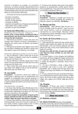 03
eclesial e também na oração, na correção
amorosa, na mútua amizade. Apresentemos ao
altar do Senhor nosso compromisso de vivermos
a fraternidade entre nós por meio da prática das
obras de misericórdia espirituais.
O animador (a) convida a assembleia a proclamar:
- dar bons conselhos
- corrigir os que erram
- ensinar os que ignoram
- consolar os aflitos
- suportar com paciência as fraquezas do próximo
- rezar pelos vivos e pelos mortos
- perdoar os que nos ofendem.
15. Canto das Oferendas (onde houver celebração
da Palavra) (Ir. Maria de Fátima Ávila - Lindberg Pires)
Aceita, ó Pai, a nossa oferta, transforma tudo o
que te damos, por Jesus Cristo te pedimos, pois
é como Ele que contamos.
1 - Ofertamos ao Senhor a nossa luta para um
mundo mais fraterno construir. Começamos o
trabalho em nossa casa, na família, pra depois
se difundir.
2 - Ofertamos ao Senhor com alegria nossa vida
em sacrifício e oblação por famílias e povos que
não sabem o que é ser fraterno, ser cristão.
(onde houver celebração Eucarística) (Ir. Cecília Vaz Castilho)
1 - Vou te oferecer a vida e tudo que eu já sei
viver. Tempo e trabalho, amor que eu espalho,
coisas que me fazem crer.
2 - Vou te oferecer o pranto, aquilo que é meu
sofrer. Paz que ainda não sei e tudo que errei são
coisas que me fazem crer.
3 - Pão e vinho são sinais de teu amor, nele eu
vou saber viver. Alegria e dor eu vou te oferecer.
São coisas que me fazem crer.
16. Louvação
Presidente - Louvemos a Deus por todas as
instituições e pessoas que se empenham em
resgatar os irmãos(ãs) que erraram perante a
família, a comunidade e a sociedade, dando-lhes
a oportunidade do retorno ao convívio fraterno.
Cantemos.
(José Thomaz Filho - Frei Fabreti)
1 - Te louvo meu Senhor, pois olhaste para mim.
Caídos e humilhados têm sempre o teu favor. Se
eu não tinha nada bastou-me dizer sim. És o meu
socorro, meu Deus, meu Salvador.
Teu amor sempre faz maravilhas: a quem se faz
menor, estende tua mão. És a luz dos teus filhos
e filhas! Vigor de quem não fecha o coração!
2 - Te louvo meu Senhor, o teu nome é sem igual.
Fizeste grandes coisas em mim que nada sou. O
teu nome é Santo, superas todo o mal. E onde
houver bondade tua mão já transbordou.
3 - Te louvo meu Senhor, pois assim é teu poder:
dispersa os prepotentes, acolhe quem sofreu.
Fere os poderosos, mas nutre e faz crescer quem
se reconhece pequeno filho seu.
17. Pai Nosso
Presidente - Rezemos a oração que Cristo nos
ensinou com o firme propósito de: perdoar as
ofensas a quem nos ofendeu. Pai Nosso...
18. Abraço da Paz
Animador(a) - “Não adianta falar de paz se o
nosso coração está em guerra” (Papa Francisco)
com nossa família e com os irmãos(ãs) que
convivemos na comunidade. Abramos nosso
coração para o amor, o perdão e a paz. Saudemo-
nos fraternalmente. (à escolha)
19. Canto de Comunhão (se houver)
(Casimiro Vidal Nogueira)
1 - Todo aquele que comer do meu corpo que é
doado, todo aquele que beber do meu sangue
derramado, e crê nas minhas palavras que são
plenas de vida, nunca mais sentirá fome e nem
sede em sua lida.
Eis que sou o pão da vida, eis que sou o pão do
céu; faço-me vossa comida, eu sou mais que
leite e mel.
2 - O meu Corpo e o meu Sangue são sublimes
alimentos, do fraco indigente é vigor, do faminto
é o sustento. Do aflito é consolo, do enfermo é
a unção, do pequeno e excluído, rocha viva e
proteção.
3 - Eu sou o Caminho, a Vida, a Água Viva e
a Verdade, sou a Paz e a Luz, sou a própria
liberdade. Sou a Palavra do Pai que entre vós
habitou, para que vós habiteis na Trindade onde
estou.
4 - Eu sou a Palavra Viva que sai da boca de Deus,
sou a lâmpada para guiar vossos passos, irmãos
meus. Sou o rio, eu sou a ponte, sou a brisa que
afaga, sou a água, sou a fonte, fogo que não se
apaga.
20. Oração
Presidente - Ó Deus, que nutris e fortificais
vossos fiéis com o alimento da Vossa Palavra (e
da Comunhão), concedei-nos, por estes dons do
VossoFilho,vivercomEleparasempre.PorCristo,
nosso Senhor. Amém.
21. Notícias e Avisos
22. Gesto Concreto (ler para a Comunidade)
Cada fiel, neste mês, deverá comprometer-se em
ler a 1ª Carta de São Paulo aos Tessalonicenses.
Deus nos faz irmãos
Deus nos envia
 