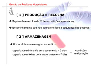 Gestão de Resíduos Hospitalares
[ 1 ] PRODUÇÃO E RECOLHA
 Separação e recolha de RH em condições apropriadas;
 Encaminhamento que não ponha em risco a segurança das pessoas;
[ 2 ] ARMAZENAGEM
 Um local de armazenagem específico:
capacidade máxima de armazenamento = 7 dias
capacidade miníma de armazenamento = 3 dias
+
condições
refrigeração
 