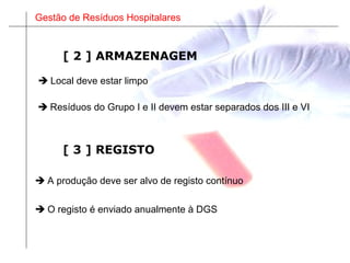 Gestão de Resíduos Hospitalares
[ 3 ] REGISTO
 A produção deve ser alvo de registo contínuo
 O registo é enviado anualmente à DGS
 Local deve estar limpo
 Resíduos do Grupo I e II devem estar separados dos III e VI
[ 2 ] ARMAZENAGEM
 
