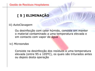 Gestão de Resíduos Hospitalares
iii) AutoClavagem
Ou desinfecção com calor húmido, consiste em manter
o material contaminado a uma temperatura elevada e
em contacto com vapor de água
iv) Microondas
Consiste na desinfecção dos resíduos a uma temperatura
elevada (entre 95 e 105ºC), os quais são triturados antes
ou depois desta operação
[ 5 ] ELIMINAÇÃO
 