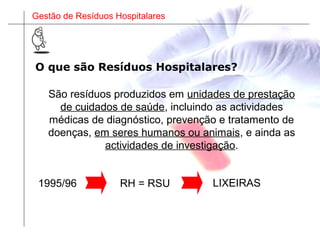 Gestão de Resíduos Hospitalares
São resíduos produzidos em unidades de prestação
de cuidados de saúde, incluindo as actividades
médicas de diagnóstico, prevenção e tratamento de
doenças, em seres humanos ou animais, e ainda as
actividades de investigação.
RH = RSU LIXEIRAS1995/96
O que são Resíduos Hospitalares?
 