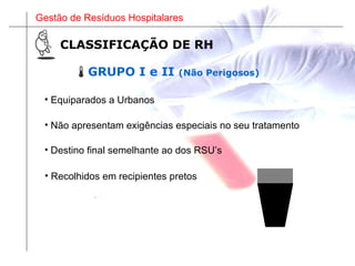 Gestão de Resíduos Hospitalares
GRUPO I e II (Não Perigosos)
• Equiparados a Urbanos
• Não apresentam exigências especiais no seu tratamento
CLASSIFICAÇÃO DE RH
• Recolhidos em recipientes pretos
• Destino final semelhante ao dos RSU’s
 