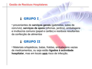 Gestão de Resíduos Hospitalares
• Materiais ortopédicos, batas, fraldas, embalagens vazias
de medicamentos, ou seja estão ligados à actividade
hospitalar, mas em locais sem risco de infecção.
• provenientes de serviços gerais (gabinetes, salas de
convívio), serviços de apoio (oficinas, jardins), embalagens
e invólucros comuns (papel e cartão) e resíduos resultantes
da confecção de alimentos
 GRUPO II
 GRUPO I
 