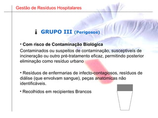 Gestão de Resíduos Hospitalares
• Resíduos de enfermarias de infecto-contagiosos, resíduos de
diálise (que envolvam sangue), peças anatómicas não
identificáveis.
• Recolhidos em recipientes Brancos
 GRUPO III (Perigosos)
Contaminados ou suspeitos de contaminação, susceptiveís de
incineração ou outro pré-tratamento eficaz, permitindo posterior
eliminação como resíduo urbano
• Com risco de Contaminação Biológica
 