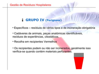 Gestão de Resíduos Hospitalares
• Cadáveres de animais, peças anatómicas identificáveis,
resíduos de experiências, citostáticos.
• Os recipientes podem ou não ser incinerados, geralmente isso
verifica-se quando contém materiais perfurantes.
 GRUPO IV (Perigosos)
• Específicos – resíduos de vários tipos e de incineração obrigatória
• Recolha em recipientes Vermelhos
 