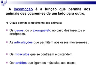 A locomoção é a função que permite aos
animais deslocarem-se de um lado para outro.
 O que permite o movimento dos animais:
Os ossos, ou o exosqueleto no caso dos insectos e
artrópodes.
As articulações que permitem aos ossos moverem-se .
Os músculos que se contraem e distendem.
Os tendões que ligam os músculos aos ossos.
 