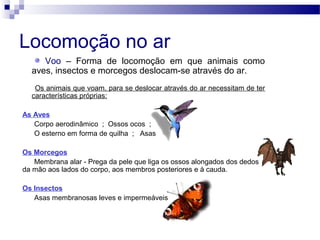Locomoção no ar
Voo – Forma de locomoção em que animais como
aves, insectos e morcegos deslocam-se através do ar.
Os animais que voam, para se deslocar através do ar necessitam de ter
características próprias:
As Aves
Corpo aerodinâmico ; Ossos ocos ;
O esterno em forma de quilha ; Asas
Os Morcegos
Membrana alar - Prega da pele que liga os ossos alongados dos dedos
da mão aos lados do corpo, aos membros posteriores e à cauda.
Os Insectos
Asas membranosas leves e impermeáveis
 