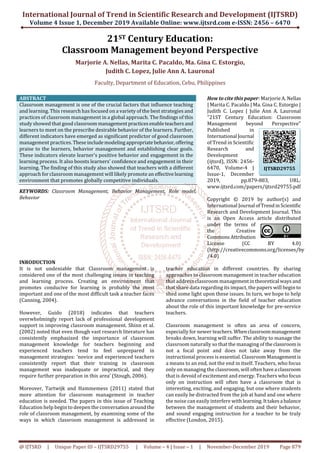 International Journal of Trend in Scientific Research and Development (IJTSRD)
Volume 4 Issue 1, December 2019 Available Online: www.ijtsrd.com e-ISSN: 2456 – 6470
@ IJTSRD | Unique Paper ID – IJTSRD29755 | Volume – 4 | Issue – 1 | November-December 2019 Page 879
21ST Century Education:
Classroom Management beyond Perspective
Marjorie A. Nellas, Marita C. Pacaldo, Ma. Gina C. Estorgio,
Judith C. Lopez, Julie Ann A. Lauronal
Faculty, Department of Education, Cebu, Philippines
ABSTRACT
Classroom management is one of the crucial factors that influence teaching
and learning. This research has focused on a variety of the best strategies and
practices of classroom management in a global approach. The findings of this
study showed that good classroommanagementpracticesenableteachersand
learners to meet on the prescribe desirable behavior of the learners. Further,
different indicators have emerged as significant predictor of good classroom
management practices.Theseincludemodelingappropriatebehavior,offering
praise to the learners, behavior management and establishing clear goals.
These indicators elevate learner's positive behavior and engagement in the
learning process. It also boosts learners' confidence and engagement in their
learning. The finding of this study also showed that teachers with a different
approach for classroom management will likely promote an effectivelearning
environment that promotes globally competitive individuals.
KEYWORDS: Classroom Management, Behavior Management, Role model,
Behavior
How to cite this paper: Marjorie A. Nellas
| Marita C. Pacaldo | Ma. Gina C. Estorgio |
Judith C. Lopez | Julie Ann A. Lauronal
"21ST Century Education: Classroom
Management beyond Perspective"
Published in
International Journal
of Trend in Scientific
Research and
Development
(ijtsrd), ISSN: 2456-
6470, Volume-4 |
Issue-1, December
2019, pp.879-883, URL:
www.ijtsrd.com/papers/ijtsrd29755.pdf
Copyright © 2019 by author(s) and
International Journal ofTrendinScientific
Research and Development Journal. This
is an Open Access article distributed
under the terms of
the Creative
CommonsAttribution
License (CC BY 4.0)
(http://creativecommons.org/licenses/by
/4.0)
INRODUCTION
It is not undeniable that Classroom management is
considered one of the most challenging issues in teaching
and learning process. Creating an environment that
promotes conducive for learning is probably the most
important and one of the most difficult task a teacher faces
(Canning, 2004).
However, Guido (2018) indicates that teachers
overwhelmingly report lack of professional development
support in improving classroom management. Shinn et al.
(2002) noted that even though vast research literature has
consistently emphasized the importance of classroom
management knowledge for teachers beginning and
experienced teachers tend to feel unprepared in
management strategies: ‘novice and experienced teachers
consistently report that their training in classroom
management was inadequate or impractical, and they
require further preparation in this area’ (Stough, 2006).
Moreover, Tartwijk and Hammemess (2011) stated that
more attention for classroom management in teacher
education is needed. The papers in this issue of Teaching
Education help begin to deepen the conversationaroundthe
role of classroom management, by examining some of the
ways in which classroom management is addressed in
teacher education in different countries. By sharing
approaches to classroom management in teacher education
that address classroom managementintheoretical waysand
that share data regarding its impact, the papers will begin to
shed some light upon these issues. In turn, we hope to help
advance conversations in the field of teacher education
about the role of this important knowledge for pre-service
teachers.
Classroom management is often an area of concern,
especially for newer teachers.Whenclassroommanagement
breaks down, learning will suffer. The ability to manage the
classroom naturally so that the managing of theclassroomis
not a focal point and does not take away from the
instructional process is essential. Classroom Managementis
a means to an end, not the end in itself. Teachers, who focus
only on managing the classroom, will often havea classroom
that is devoid of excitement and energy. Teachers who focus
only on instruction will often have a classroom that is
interesting, exciting, and engaging, but one where students
can easily be distracted from the job at hand and one where
the noise can easily interfere with learning.Ittakesa balance
between the management of students and their behavior,
and sound engaging instruction for a teacher to be truly
effective (London, 2015).
IJTSRD29755
 