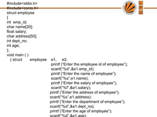 #include<stdio.h>
#include<conio.h>
struct employee
{
int emp_id;
char name[20];
float salary;
char address[50];
int dept_no;
int age;
};
void main ( )
{ struct employee e1, e2;
printf (“Enter the employee id of employee”);
scanf(“%d”,&e1.emp_id);
printf (“Enter the name of employee”);
scanf(“%s”,e1.name);
printf (“Enter the salary of employee”);
scanf(“%f”,&e1.salary);
printf (“Enter the address of employee”);
scanf(“%s”,e1.address);
printf (“Enter the department of employee”);
scanf(“%d”,&e1.dept_no);
printf (“Enter the age of employee”);
 