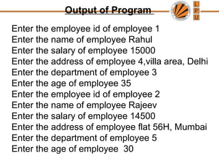 Output of Program
Enter the employee id of employee 1
Enter the name of employee Rahul
Enter the salary of employee 15000
Enter the address of employee 4,villa area, Delhi
Enter the department of employee 3
Enter the age of employee 35
Enter the employee id of employee 2
Enter the name of employee Rajeev
Enter the salary of employee 14500
Enter the address of employee flat 56H, Mumbai
Enter the department of employee 5
Enter the age of employee 30
 