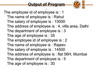 Output of Program
The employee id of employee is : 1
The name of employee is : Rahul
The salary of employee is : 15000
The address of employee is : 4, villa area, Delhi
The department of employee is : 3
The age of employee is : 35
The employee id of employee is : 2
The name of employee is : Rajeev
The salary of employee is : 14500
The address of employee is : flat 56H, Mumbai
The department of employee is : 5
The age of employee is : 30
 