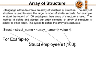 Array of Structure
C language allows to create an array of variables of structure. The array of
structure is used to store the large number of similar records. For example
to store the record of 100 employees then array of structure is used. The
method to define and access the array element of array of structure is
similar to other array. The syntax to define the array of structure is
Struct <struct_name> <array_name> [<value>];
For Example:-
Struct employee e1[100];
 