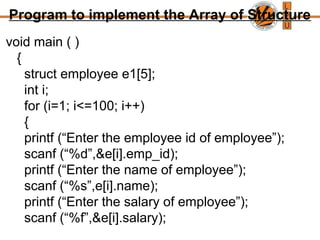 Program to implement the Array of Structure
void main ( )
{
struct employee e1[5];
int i;
for (i=1; i<=100; i++)
{
printf (“Enter the employee id of employee”);
scanf (“%d”,&e[i].emp_id);
printf (“Enter the name of employee”);
scanf (“%s”,e[i].name);
printf (“Enter the salary of employee”);
scanf (“%f”,&e[i].salary);
 