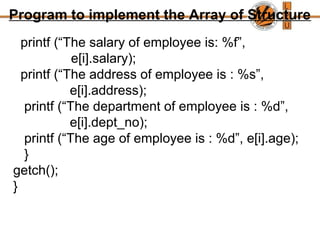 Program to implement the Array of Structure
printf (“The salary of employee is: %f”,
e[i].salary);
printf (“The address of employee is : %s”,
e[i].address);
printf (“The department of employee is : %d”,
e[i].dept_no);
printf (“The age of employee is : %d”, e[i].age);
}
getch();
}
 