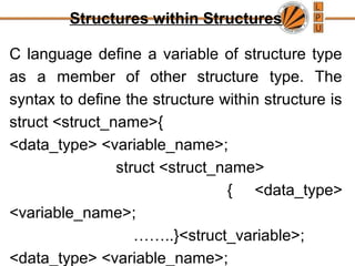 Structures within Structures
C language define a variable of structure type
as a member of other structure type. The
syntax to define the structure within structure is
struct <struct_name>{
<data_type> <variable_name>;
struct <struct_name>
{ <data_type>
<variable_name>;
……..}<struct_variable>;
<data_type> <variable_name>;
 