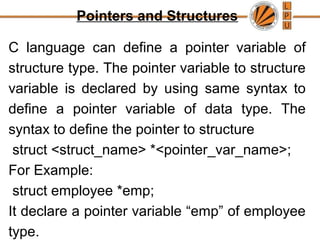 Pointers and Structures
C language can define a pointer variable of
structure type. The pointer variable to structure
variable is declared by using same syntax to
define a pointer variable of data type. The
syntax to define the pointer to structure
struct <struct_name> *<pointer_var_name>;
For Example:
struct employee *emp;
It declare a pointer variable “emp” of employee
type.
 