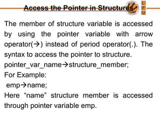 Access the Pointer in Structures
The member of structure variable is accessed
by using the pointer variable with arrow
operator() instead of period operator(.). The
syntax to access the pointer to structure.
pointer_var_namestructure_member;
For Example:
empname;
Here “name” structure member is accessed
through pointer variable emp.
 