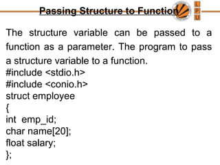 Passing Structure to Function
The structure variable can be passed to a
function as a parameter. The program to pass
a structure variable to a function.
#include <stdio.h>
#include <conio.h>
struct employee
{
int emp_id;
char name[20];
float salary;
};
 