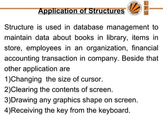 Application of Structures
Structure is used in database management to
maintain data about books in library, items in
store, employees in an organization, financial
accounting transaction in company. Beside that
other application are
1)Changing the size of cursor.
2)Clearing the contents of screen.
3)Drawing any graphics shape on screen.
4)Receiving the key from the keyboard.
 