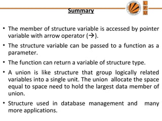 Summary
• The member of structure variable is accessed by pointer
variable with arrow operator ().
• The structure variable can be passed to a function as a
parameter.
• The function can return a variable of structure type.
• A union is like structure that group logically related
variables into a single unit. The union allocate the space
equal to space need to hold the largest data member of
union.
• Structure used in database management and many
more applications.
 