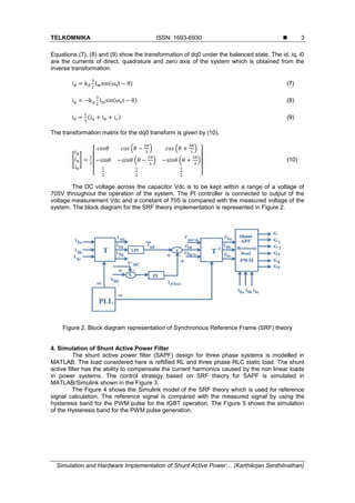 TELKOMNIKA ISSN: 1693-6930 
Simulation and Hardware Implementation of Shunt Active Power… (Karthikrjan Senthilnathan)
3
Equations (7), (8) and (9) show the transformation of dq0 under the balanced state. The id, iq, i0
are the currents of direct, quadrature and zero axis of the system which is obtained from the
inverse transformation.
id = kd
3
2
Imsin(ωst − θ) (7)
iq = −kq
3
2
Imsin(ωst − θ) (8)
i0 =
1
3
(𝑖 𝑎 + 𝑖 𝑏 + 𝑖 𝑐) (9)
The transformation matrix for the dq0 transform is given by (10),
[
𝑖 𝑑
𝑖 𝑞
𝑖0
] =
2
3
[
𝑐𝑜𝑠𝜃 𝑐𝑜𝑠 (𝜃 −
2𝜋
3
) 𝑐𝑜𝑠 (𝜃 +
2𝜋
3
)
−𝑠𝑖𝑛𝜃 −𝑠𝑖𝑛𝜃 (𝜃 −
2𝜋
3
) −𝑠𝑖𝑛𝜃 (𝜃 +
2𝜋
3
)
1
2
1
2
1
2 ]
(10)
The DC voltage across the capacitor Vdc is to be kept within a range of a voltage of
705V throughout the operation of the system. The PI controller is connected to output of the
voltage measurement Vdc and a constant of 705 is compared with the measured voltage of the
system. The block diagram for the SRF theory implementation is represented in Figure 2.
Figure 2. Block diagram representation of Synchronous Reference Frame (SRF) theory
4. Simulation of Shunt Active Power Filter
The shunt active power filter (SAPF) design for three phase systems is modelled in
MATLAB. The load considered here is reftified RL and three phase RLC static load. The shunt
active filter has the ability to compensate the current harmonics caused by the non linear loads
in power systems. The control strategy based on SRF theory for SAPF is simulated in
MATLAB/Simulink shown in the Figure 3.
The Figure 4 shows the Simulink model of the SRF theory which is used for reference
signal calculation. The reference signal is compared with the measured signal by using the
hysteresis band for the PWM pulse for the IGBT operation. The Figure 5 shows the simulation
of the Hysteresis band for the PWM pulse generation.
 