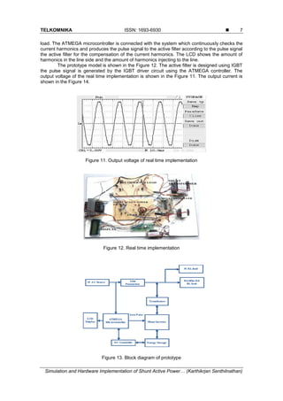 TELKOMNIKA ISSN: 1693-6930 
Simulation and Hardware Implementation of Shunt Active Power… (Karthikrjan Senthilnathan)
7
load. The ATMEGA microcontroller is connected with the system which continuously checks the
current harmonics and produces the pulse signal to the active filter according to the pulse signal
the active filter for the compensation of the current harmonics. The LCD shows the amount of
harmonics in the line side and the amount of harmonics injecting to the line.
The prototype model is shown in the Figure 12. The active filter is designed using IGBT
the pulse signal is generated by the IGBT driver circuit using the ATMEGA controller. The
output voltage of the real time implementation is shown in the Figure 11. The output current is
shown in the Figure 14.
Figure 11. Output voltage of real time implementation
Figure 12. Real time implementation
Figure 13. Block diagram of prototype
 