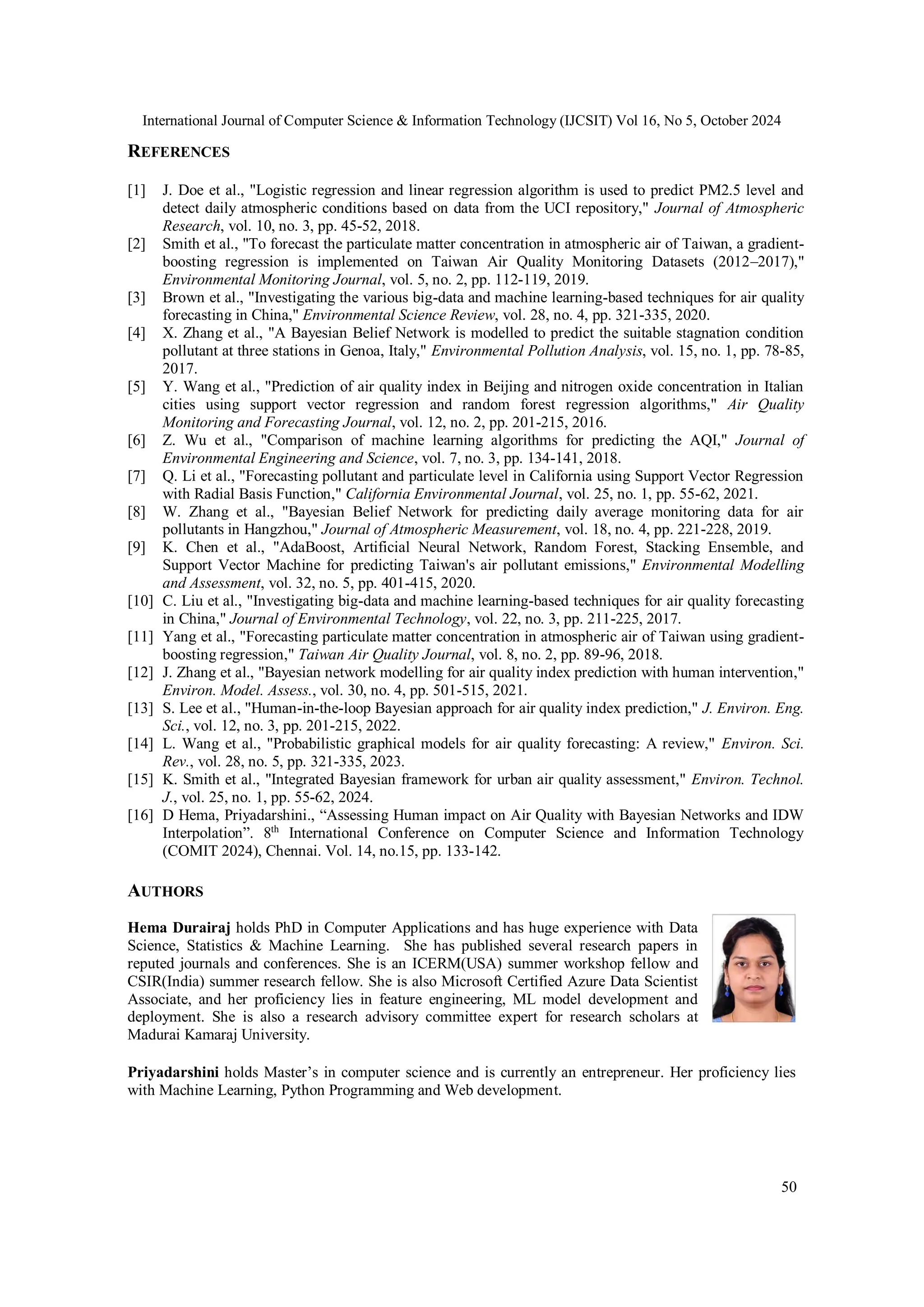 International Journal of Computer Science & Information Technology (IJCSIT) Vol 16, No 5, October 2024
50
REFERENCES
[1] J. Doe et al., "Logistic regression and linear regression algorithm is used to predict PM2.5 level and
detect daily atmospheric conditions based on data from the UCI repository," Journal of Atmospheric
Research, vol. 10, no. 3, pp. 45-52, 2018.
[2] Smith et al., "To forecast the particulate matter concentration in atmospheric air of Taiwan, a gradient-
boosting regression is implemented on Taiwan Air Quality Monitoring Datasets (2012–2017),"
Environmental Monitoring Journal, vol. 5, no. 2, pp. 112-119, 2019.
[3] Brown et al., "Investigating the various big-data and machine learning-based techniques for air quality
forecasting in China," Environmental Science Review, vol. 28, no. 4, pp. 321-335, 2020.
[4] X. Zhang et al., "A Bayesian Belief Network is modelled to predict the suitable stagnation condition
pollutant at three stations in Genoa, Italy," Environmental Pollution Analysis, vol. 15, no. 1, pp. 78-85,
2017.
[5] Y. Wang et al., "Prediction of air quality index in Beijing and nitrogen oxide concentration in Italian
cities using support vector regression and random forest regression algorithms," Air Quality
Monitoring and Forecasting Journal, vol. 12, no. 2, pp. 201-215, 2016.
[6] Z. Wu et al., "Comparison of machine learning algorithms for predicting the AQI," Journal of
Environmental Engineering and Science, vol. 7, no. 3, pp. 134-141, 2018.
[7] Q. Li et al., "Forecasting pollutant and particulate level in California using Support Vector Regression
with Radial Basis Function," California Environmental Journal, vol. 25, no. 1, pp. 55-62, 2021.
[8] W. Zhang et al., "Bayesian Belief Network for predicting daily average monitoring data for air
pollutants in Hangzhou," Journal of Atmospheric Measurement, vol. 18, no. 4, pp. 221-228, 2019.
[9] K. Chen et al., "AdaBoost, Artificial Neural Network, Random Forest, Stacking Ensemble, and
Support Vector Machine for predicting Taiwan's air pollutant emissions," Environmental Modelling
and Assessment, vol. 32, no. 5, pp. 401-415, 2020.
[10] C. Liu et al., "Investigating big-data and machine learning-based techniques for air quality forecasting
in China," Journal of Environmental Technology, vol. 22, no. 3, pp. 211-225, 2017.
[11] Yang et al., "Forecasting particulate matter concentration in atmospheric air of Taiwan using gradient-
boosting regression," Taiwan Air Quality Journal, vol. 8, no. 2, pp. 89-96, 2018.
[12] J. Zhang et al., "Bayesian network modelling for air quality index prediction with human intervention,"
Environ. Model. Assess., vol. 30, no. 4, pp. 501-515, 2021.
[13] S. Lee et al., "Human-in-the-loop Bayesian approach for air quality index prediction," J. Environ. Eng.
Sci., vol. 12, no. 3, pp. 201-215, 2022.
[14] L. Wang et al., "Probabilistic graphical models for air quality forecasting: A review," Environ. Sci.
Rev., vol. 28, no. 5, pp. 321-335, 2023.
[15] K. Smith et al., "Integrated Bayesian framework for urban air quality assessment," Environ. Technol.
J., vol. 25, no. 1, pp. 55-62, 2024.
[16] D Hema, Priyadarshini., “Assessing Human impact on Air Quality with Bayesian Networks and IDW
Interpolation”. 8th
International Conference on Computer Science and Information Technology
(COMIT 2024), Chennai. Vol. 14, no.15, pp. 133-142.
AUTHORS
Hema Durairaj holds PhD in Computer Applications and has huge experience with Data
Science, Statistics & Machine Learning. She has published several research papers in
reputed journals and conferences. She is an ICERM(USA) summer workshop fellow and
CSIR(India) summer research fellow. She is also Microsoft Certified Azure Data Scientist
Associate, and her proficiency lies in feature engineering, ML model development and
deployment. She is also a research advisory committee expert for research scholars at
Madurai Kamaraj University.
Priyadarshini holds Master’s in computer science and is currently an entrepreneur. Her proficiency lies
with Machine Learning, Python Programming and Web development.
 