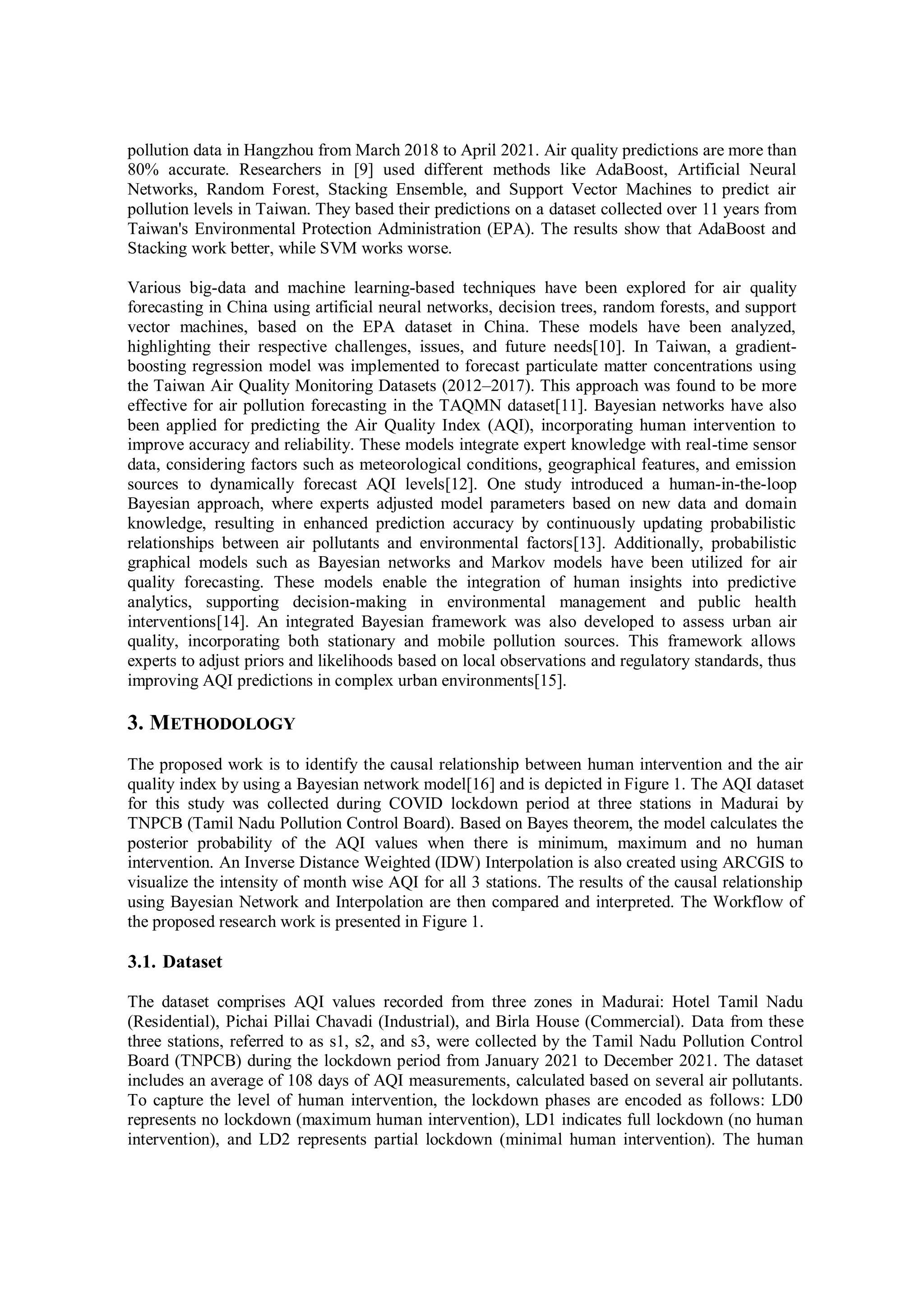 pollution data in Hangzhou from March 2018 to April 2021. Air quality predictions are more than
80% accurate. Researchers in [9] used different methods like AdaBoost, Artificial Neural
Networks, Random Forest, Stacking Ensemble, and Support Vector Machines to predict air
pollution levels in Taiwan. They based their predictions on a dataset collected over 11 years from
Taiwan's Environmental Protection Administration (EPA). The results show that AdaBoost and
Stacking work better, while SVM works worse.
Various big-data and machine learning-based techniques have been explored for air quality
forecasting in China using artificial neural networks, decision trees, random forests, and support
vector machines, based on the EPA dataset in China. These models have been analyzed,
highlighting their respective challenges, issues, and future needs[10]. In Taiwan, a gradient-
boosting regression model was implemented to forecast particulate matter concentrations using
the Taiwan Air Quality Monitoring Datasets (2012–2017). This approach was found to be more
effective for air pollution forecasting in the TAQMN dataset[11]. Bayesian networks have also
been applied for predicting the Air Quality Index (AQI), incorporating human intervention to
improve accuracy and reliability. These models integrate expert knowledge with real-time sensor
data, considering factors such as meteorological conditions, geographical features, and emission
sources to dynamically forecast AQI levels[12]. One study introduced a human-in-the-loop
Bayesian approach, where experts adjusted model parameters based on new data and domain
knowledge, resulting in enhanced prediction accuracy by continuously updating probabilistic
relationships between air pollutants and environmental factors[13]. Additionally, probabilistic
graphical models such as Bayesian networks and Markov models have been utilized for air
quality forecasting. These models enable the integration of human insights into predictive
analytics, supporting decision-making in environmental management and public health
interventions[14]. An integrated Bayesian framework was also developed to assess urban air
quality, incorporating both stationary and mobile pollution sources. This framework allows
experts to adjust priors and likelihoods based on local observations and regulatory standards, thus
improving AQI predictions in complex urban environments[15].
3. METHODOLOGY
The proposed work is to identify the causal relationship between human intervention and the air
quality index by using a Bayesian network model[16] and is depicted in Figure 1. The AQI dataset
for this study was collected during COVID lockdown period at three stations in Madurai by
TNPCB (Tamil Nadu Pollution Control Board). Based on Bayes theorem, the model calculates the
posterior probability of the AQI values when there is minimum, maximum and no human
intervention. An Inverse Distance Weighted (IDW) Interpolation is also created using ARCGIS to
visualize the intensity of month wise AQI for all 3 stations. The results of the causal relationship
using Bayesian Network and Interpolation are then compared and interpreted. The Workflow of
the proposed research work is presented in Figure 1.
3.1. Dataset
The dataset comprises AQI values recorded from three zones in Madurai: Hotel Tamil Nadu
(Residential), Pichai Pillai Chavadi (Industrial), and Birla House (Commercial). Data from these
three stations, referred to as s1, s2, and s3, were collected by the Tamil Nadu Pollution Control
Board (TNPCB) during the lockdown period from January 2021 to December 2021. The dataset
includes an average of 108 days of AQI measurements, calculated based on several air pollutants.
To capture the level of human intervention, the lockdown phases are encoded as follows: LD0
represents no lockdown (maximum human intervention), LD1 indicates full lockdown (no human
intervention), and LD2 represents partial lockdown (minimal human intervention). The human
 
