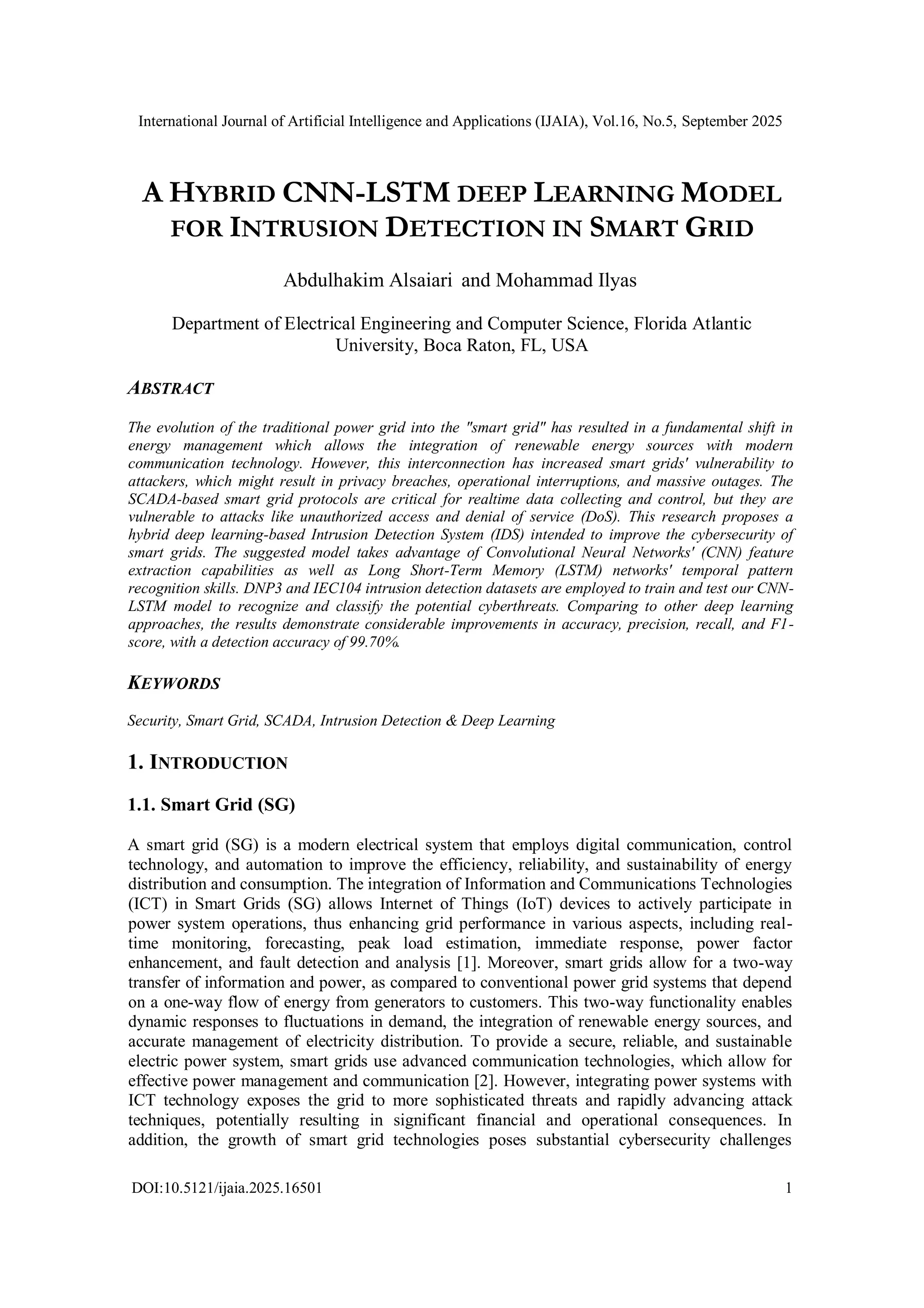 International Journal of Artificial Intelligence and Applications (IJAIA), Vol.16, No.5, September 2025
DOI:10.5121/ijaia.2025.16501 1
A HYBRID CNN-LSTM DEEP LEARNING MODEL
FOR INTRUSION DETECTION IN SMART GRID
Abdulhakim Alsaiari and Mohammad Ilyas
Department of Electrical Engineering and Computer Science, Florida Atlantic
University, Boca Raton, FL, USA
ABSTRACT
The evolution of the traditional power grid into the "smart grid" has resulted in a fundamental shift in
energy management which allows the integration of renewable energy sources with modern
communication technology. However, this interconnection has increased smart grids' vulnerability to
attackers, which might result in privacy breaches, operational interruptions, and massive outages. The
SCADA-based smart grid protocols are critical for realtime data collecting and control, but they are
vulnerable to attacks like unauthorized access and denial of service (DoS). This research proposes a
hybrid deep learning-based Intrusion Detection System (IDS) intended to improve the cybersecurity of
smart grids. The suggested model takes advantage of Convolutional Neural Networks' (CNN) feature
extraction capabilities as well as Long Short-Term Memory (LSTM) networks' temporal pattern
recognition skills. DNP3 and IEC104 intrusion detection datasets are employed to train and test our CNN-
LSTM model to recognize and classify the potential cyberthreats. Comparing to other deep learning
approaches, the results demonstrate considerable improvements in accuracy, precision, recall, and F1-
score, with a detection accuracy of 99.70%.
KEYWORDS
Security, Smart Grid, SCADA, Intrusion Detection & Deep Learning
1. INTRODUCTION
1.1. Smart Grid (SG)
A smart grid (SG) is a modern electrical system that employs digital communication, control
technology, and automation to improve the efficiency, reliability, and sustainability of energy
distribution and consumption. The integration of Information and Communications Technologies
(ICT) in Smart Grids (SG) allows Internet of Things (IoT) devices to actively participate in
power system operations, thus enhancing grid performance in various aspects, including real-
time monitoring, forecasting, peak load estimation, immediate response, power factor
enhancement, and fault detection and analysis [1]. Moreover, smart grids allow for a two-way
transfer of information and power, as compared to conventional power grid systems that depend
on a one-way flow of energy from generators to customers. This two-way functionality enables
dynamic responses to fluctuations in demand, the integration of renewable energy sources, and
accurate management of electricity distribution. To provide a secure, reliable, and sustainable
electric power system, smart grids use advanced communication technologies, which allow for
effective power management and communication [2]. However, integrating power systems with
ICT technology exposes the grid to more sophisticated threats and rapidly advancing attack
techniques, potentially resulting in significant financial and operational consequences. In
addition, the growth of smart grid technologies poses substantial cybersecurity challenges
 