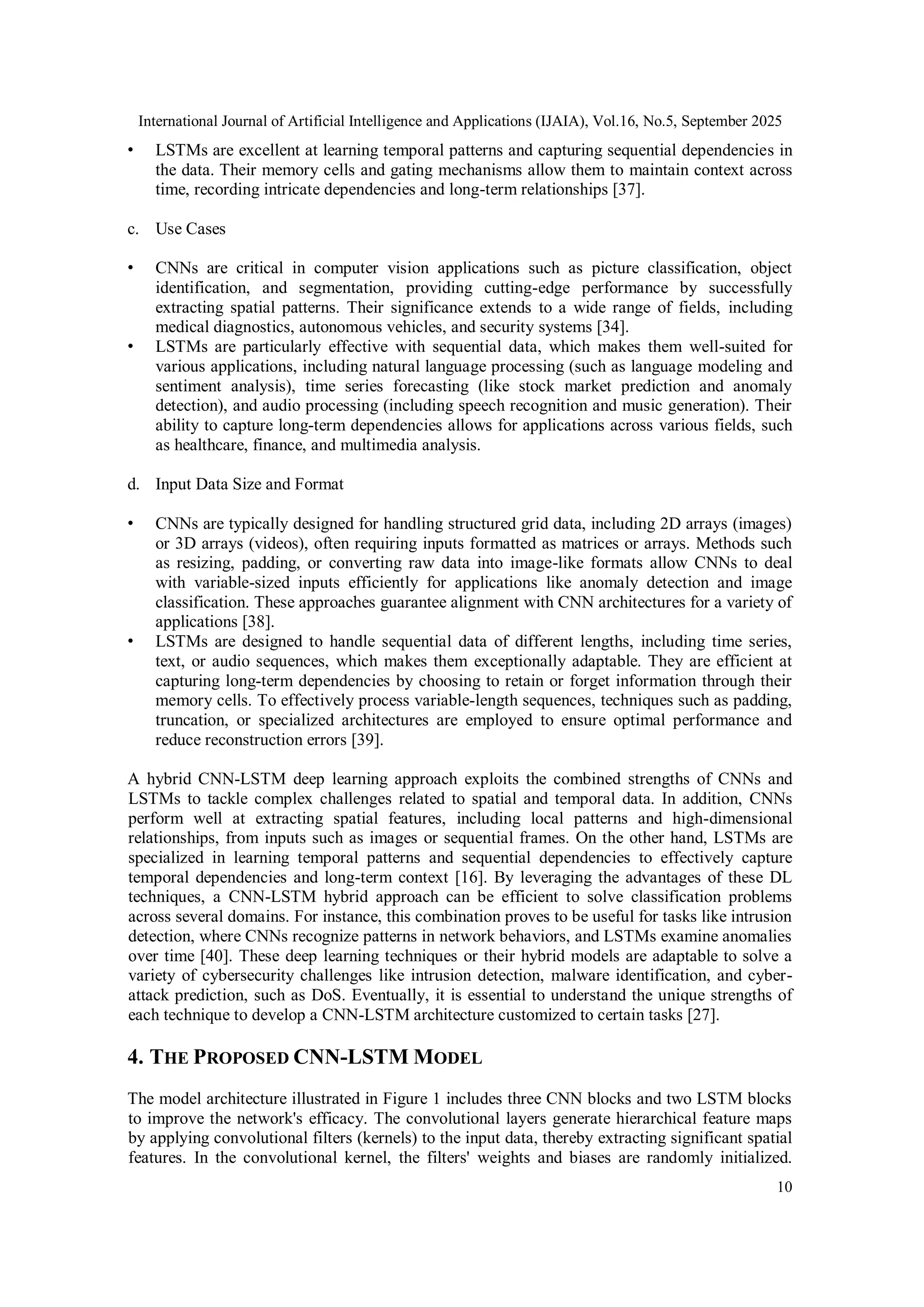 International Journal of Artificial Intelligence and Applications (IJAIA), Vol.16, No.5, September 2025
10
• LSTMs are excellent at learning temporal patterns and capturing sequential dependencies in
the data. Their memory cells and gating mechanisms allow them to maintain context across
time, recording intricate dependencies and long-term relationships [37].
c. Use Cases
• CNNs are critical in computer vision applications such as picture classification, object
identification, and segmentation, providing cutting-edge performance by successfully
extracting spatial patterns. Their significance extends to a wide range of fields, including
medical diagnostics, autonomous vehicles, and security systems [34].
• LSTMs are particularly effective with sequential data, which makes them well-suited for
various applications, including natural language processing (such as language modeling and
sentiment analysis), time series forecasting (like stock market prediction and anomaly
detection), and audio processing (including speech recognition and music generation). Their
ability to capture long-term dependencies allows for applications across various fields, such
as healthcare, finance, and multimedia analysis.
d. Input Data Size and Format
• CNNs are typically designed for handling structured grid data, including 2D arrays (images)
or 3D arrays (videos), often requiring inputs formatted as matrices or arrays. Methods such
as resizing, padding, or converting raw data into image-like formats allow CNNs to deal
with variable-sized inputs efficiently for applications like anomaly detection and image
classification. These approaches guarantee alignment with CNN architectures for a variety of
applications [38].
• LSTMs are designed to handle sequential data of different lengths, including time series,
text, or audio sequences, which makes them exceptionally adaptable. They are efficient at
capturing long-term dependencies by choosing to retain or forget information through their
memory cells. To effectively process variable-length sequences, techniques such as padding,
truncation, or specialized architectures are employed to ensure optimal performance and
reduce reconstruction errors [39].
A hybrid CNN-LSTM deep learning approach exploits the combined strengths of CNNs and
LSTMs to tackle complex challenges related to spatial and temporal data. In addition, CNNs
perform well at extracting spatial features, including local patterns and high-dimensional
relationships, from inputs such as images or sequential frames. On the other hand, LSTMs are
specialized in learning temporal patterns and sequential dependencies to effectively capture
temporal dependencies and long-term context [16]. By leveraging the advantages of these DL
techniques, a CNN-LSTM hybrid approach can be efficient to solve classification problems
across several domains. For instance, this combination proves to be useful for tasks like intrusion
detection, where CNNs recognize patterns in network behaviors, and LSTMs examine anomalies
over time [40]. These deep learning techniques or their hybrid models are adaptable to solve a
variety of cybersecurity challenges like intrusion detection, malware identification, and cyber-
attack prediction, such as DoS. Eventually, it is essential to understand the unique strengths of
each technique to develop a CNN-LSTM architecture customized to certain tasks [27].
4. THE PROPOSED CNN-LSTM MODEL
The model architecture illustrated in Figure 1 includes three CNN blocks and two LSTM blocks
to improve the network's efficacy. The convolutional layers generate hierarchical feature maps
by applying convolutional filters (kernels) to the input data, thereby extracting significant spatial
features. In the convolutional kernel, the filters' weights and biases are randomly initialized.
 