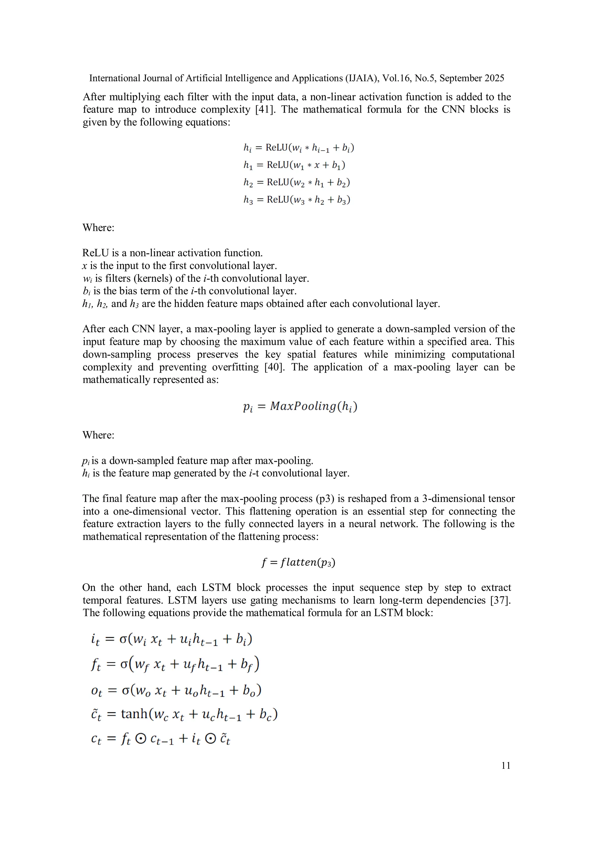 International Journal of Artificial Intelligence and Applications (IJAIA), Vol.16, No.5, September 2025
11
After multiplying each filter with the input data, a non-linear activation function is added to the
feature map to introduce complexity [41]. The mathematical formula for the CNN blocks is
given by the following equations:
Where:
ReLU is a non-linear activation function.
x is the input to the first convolutional layer.
wi is filters (kernels) of the i-th convolutional layer.
bi is the bias term of the i-th convolutional layer.
h1, h2, and h3 are the hidden feature maps obtained after each convolutional layer.
After each CNN layer, a max-pooling layer is applied to generate a down-sampled version of the
input feature map by choosing the maximum value of each feature within a specified area. This
down-sampling process preserves the key spatial features while minimizing computational
complexity and preventing overfitting [40]. The application of a max-pooling layer can be
mathematically represented as:
Where:
pi is a down-sampled feature map after max-pooling.
hi is the feature map generated by the i-t convolutional layer.
The final feature map after the max-pooling process (p3) is reshaped from a 3-dimensional tensor
into a one-dimensional vector. This flattening operation is an essential step for connecting the
feature extraction layers to the fully connected layers in a neural network. The following is the
mathematical representation of the flattening process:
𝑓 = 𝑓𝑙𝑎𝑡𝑡𝑒𝑛(𝑝3)
On the other hand, each LSTM block processes the input sequence step by step to extract
temporal features. LSTM layers use gating mechanisms to learn long-term dependencies [37].
The following equations provide the mathematical formula for an LSTM block:
 