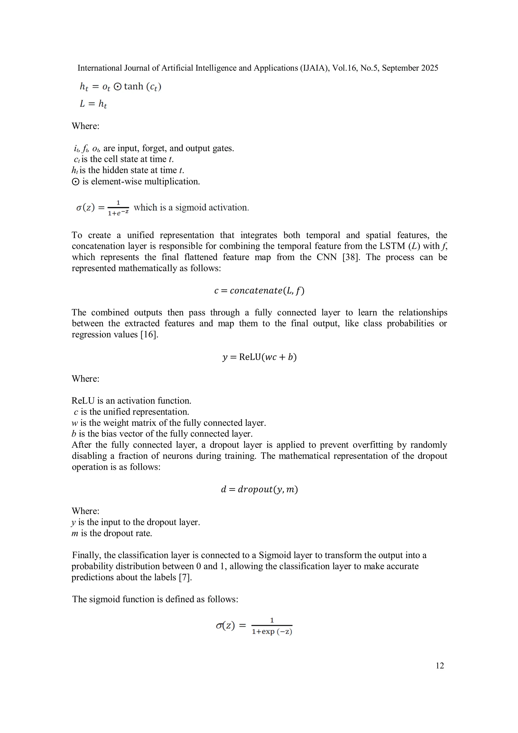 International Journal of Artificial Intelligence and Applications (IJAIA), Vol.16, No.5, September 2025
12
Where:
it, ft, ot, are input, forget, and output gates.
ct is the cell state at time t.
ht is the hidden state at time t.
⨀ is element-wise multiplication.
To create a unified representation that integrates both temporal and spatial features, the
concatenation layer is responsible for combining the temporal feature from the LSTM (L) with f,
which represents the final flattened feature map from the CNN [38]. The process can be
represented mathematically as follows:
𝑐 = 𝑐𝑜𝑛𝑐𝑎𝑡𝑒𝑛𝑎𝑡𝑒(𝐿, 𝑓)
The combined outputs then pass through a fully connected layer to learn the relationships
between the extracted features and map them to the final output, like class probabilities or
regression values [16].
𝑦 = ReLU(𝑤𝑐 + 𝑏)
Where:
ReLU is an activation function.
c is the unified representation.
w is the weight matrix of the fully connected layer.
b is the bias vector of the fully connected layer.
After the fully connected layer, a dropout layer is applied to prevent overfitting by randomly
disabling a fraction of neurons during training. The mathematical representation of the dropout
operation is as follows:
𝑑 = 𝑑𝑟𝑜𝑝𝑜𝑢𝑡(𝑦, 𝑚)
Where:
y is the input to the dropout layer.
m is the dropout rate.
Finally, the classification layer is connected to a Sigmoid layer to transform the output into a
probability distribution between 0 and 1, allowing the classification layer to make accurate
predictions about the labels [7].
The sigmoid function is defined as follows:
 