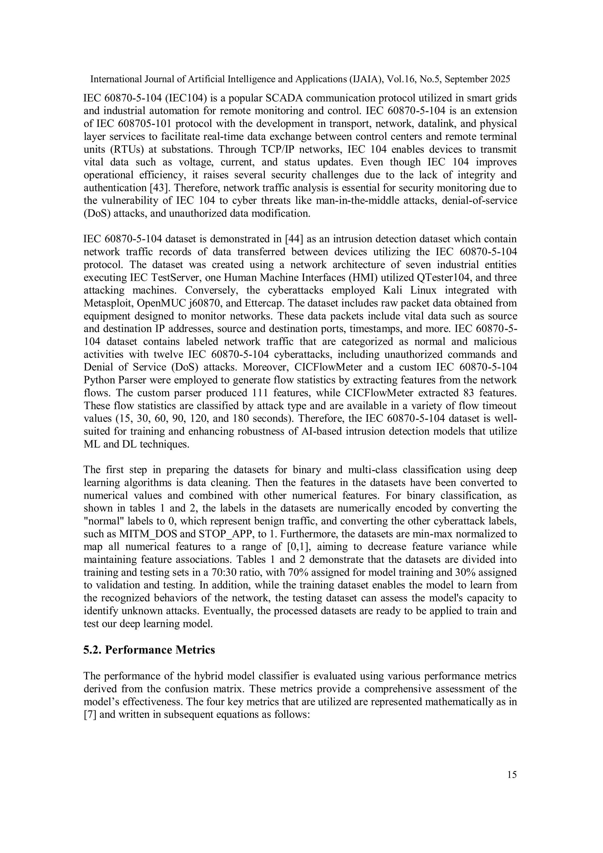 International Journal of Artificial Intelligence and Applications (IJAIA), Vol.16, No.5, September 2025
15
IEC 60870-5-104 (IEC104) is a popular SCADA communication protocol utilized in smart grids
and industrial automation for remote monitoring and control. IEC 60870-5-104 is an extension
of IEC 608705-101 protocol with the development in transport, network, datalink, and physical
layer services to facilitate real-time data exchange between control centers and remote terminal
units (RTUs) at substations. Through TCP/IP networks, IEC 104 enables devices to transmit
vital data such as voltage, current, and status updates. Even though IEC 104 improves
operational efficiency, it raises several security challenges due to the lack of integrity and
authentication [43]. Therefore, network traffic analysis is essential for security monitoring due to
the vulnerability of IEC 104 to cyber threats like man-in-the-middle attacks, denial-of-service
(DoS) attacks, and unauthorized data modification.
IEC 60870-5-104 dataset is demonstrated in [44] as an intrusion detection dataset which contain
network traffic records of data transferred between devices utilizing the IEC 60870-5-104
protocol. The dataset was created using a network architecture of seven industrial entities
executing IEC TestServer, one Human Machine Interfaces (HMI) utilized QTester104, and three
attacking machines. Conversely, the cyberattacks employed Kali Linux integrated with
Metasploit, OpenMUC j60870, and Ettercap. The dataset includes raw packet data obtained from
equipment designed to monitor networks. These data packets include vital data such as source
and destination IP addresses, source and destination ports, timestamps, and more. IEC 60870-5-
104 dataset contains labeled network traffic that are categorized as normal and malicious
activities with twelve IEC 60870-5-104 cyberattacks, including unauthorized commands and
Denial of Service (DoS) attacks. Moreover, CICFlowMeter and a custom IEC 60870-5-104
Python Parser were employed to generate flow statistics by extracting features from the network
flows. The custom parser produced 111 features, while CICFlowMeter extracted 83 features.
These flow statistics are classified by attack type and are available in a variety of flow timeout
values (15, 30, 60, 90, 120, and 180 seconds). Therefore, the IEC 60870-5-104 dataset is well-
suited for training and enhancing robustness of AI-based intrusion detection models that utilize
ML and DL techniques.
The first step in preparing the datasets for binary and multi-class classification using deep
learning algorithms is data cleaning. Then the features in the datasets have been converted to
numerical values and combined with other numerical features. For binary classification, as
shown in tables 1 and 2, the labels in the datasets are numerically encoded by converting the
"normal" labels to 0, which represent benign traffic, and converting the other cyberattack labels,
such as MITM_DOS and STOP_APP, to 1. Furthermore, the datasets are min-max normalized to
map all numerical features to a range of [0,1], aiming to decrease feature variance while
maintaining feature associations. Tables 1 and 2 demonstrate that the datasets are divided into
training and testing sets in a 70:30 ratio, with 70% assigned for model training and 30% assigned
to validation and testing. In addition, while the training dataset enables the model to learn from
the recognized behaviors of the network, the testing dataset can assess the model's capacity to
identify unknown attacks. Eventually, the processed datasets are ready to be applied to train and
test our deep learning model.
5.2. Performance Metrics
The performance of the hybrid model classifier is evaluated using various performance metrics
derived from the confusion matrix. These metrics provide a comprehensive assessment of the
model’s effectiveness. The four key metrics that are utilized are represented mathematically as in
[7] and written in subsequent equations as follows:
 