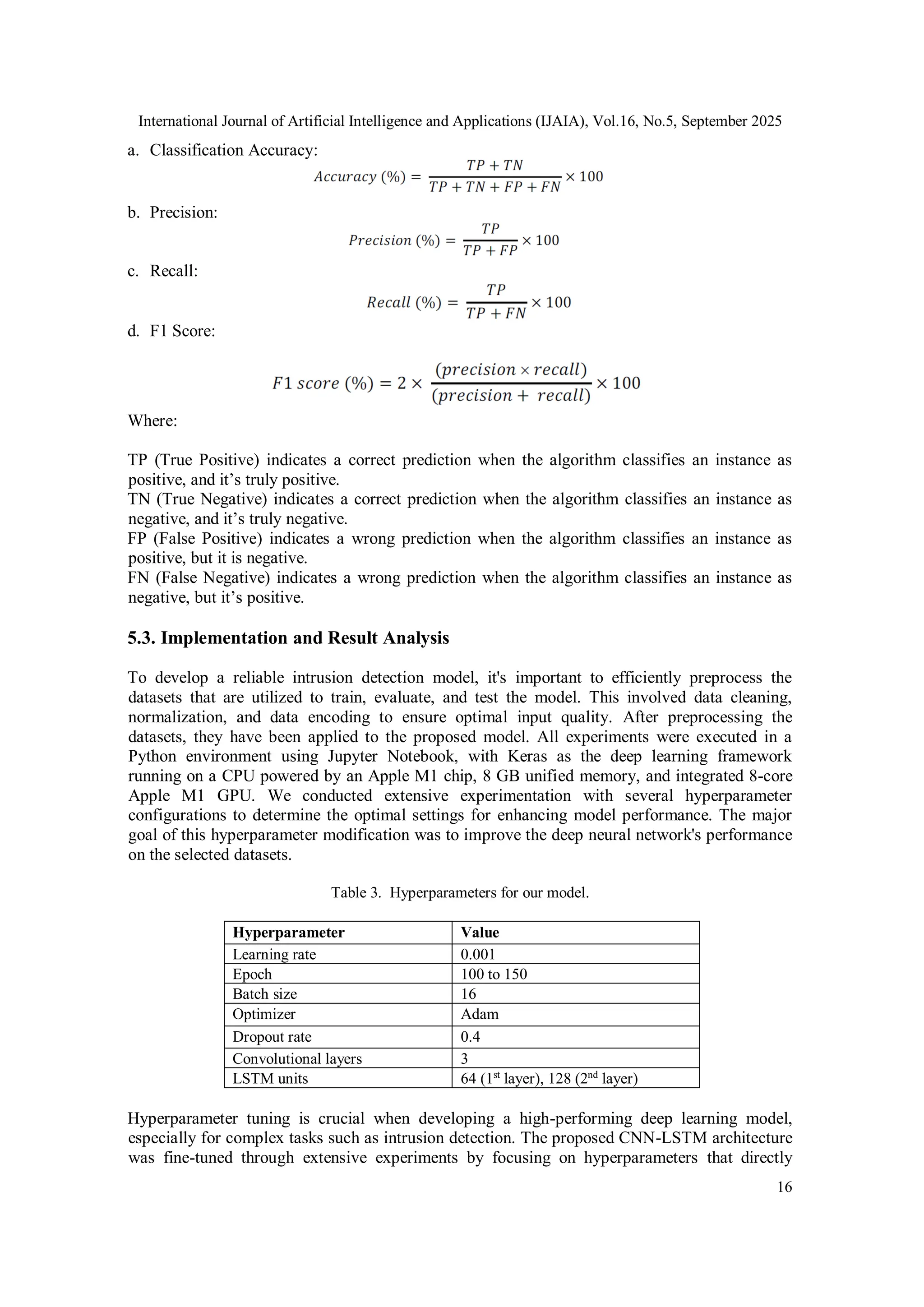 International Journal of Artificial Intelligence and Applications (IJAIA), Vol.16, No.5, September 2025
16
a. Classification Accuracy:
b. Precision:
c. Recall:
d. F1 Score:
Where:
TP (True Positive) indicates a correct prediction when the algorithm classifies an instance as
positive, and it’s truly positive.
TN (True Negative) indicates a correct prediction when the algorithm classifies an instance as
negative, and it’s truly negative.
FP (False Positive) indicates a wrong prediction when the algorithm classifies an instance as
positive, but it is negative.
FN (False Negative) indicates a wrong prediction when the algorithm classifies an instance as
negative, but it’s positive.
5.3. Implementation and Result Analysis
To develop a reliable intrusion detection model, it's important to efficiently preprocess the
datasets that are utilized to train, evaluate, and test the model. This involved data cleaning,
normalization, and data encoding to ensure optimal input quality. After preprocessing the
datasets, they have been applied to the proposed model. All experiments were executed in a
Python environment using Jupyter Notebook, with Keras as the deep learning framework
running on a CPU powered by an Apple M1 chip, 8 GB unified memory, and integrated 8-core
Apple M1 GPU. We conducted extensive experimentation with several hyperparameter
configurations to determine the optimal settings for enhancing model performance. The major
goal of this hyperparameter modification was to improve the deep neural network's performance
on the selected datasets.
Table 3. Hyperparameters for our model.
Hyperparameter Value
Learning rate 0.001
Epoch 100 to 150
Batch size 16
Optimizer Adam
Dropout rate 0.4
Convolutional layers 3
LSTM units 64 (1st
layer), 128 (2nd
layer)
Hyperparameter tuning is crucial when developing a high-performing deep learning model,
especially for complex tasks such as intrusion detection. The proposed CNN-LSTM architecture
was fine-tuned through extensive experiments by focusing on hyperparameters that directly
 