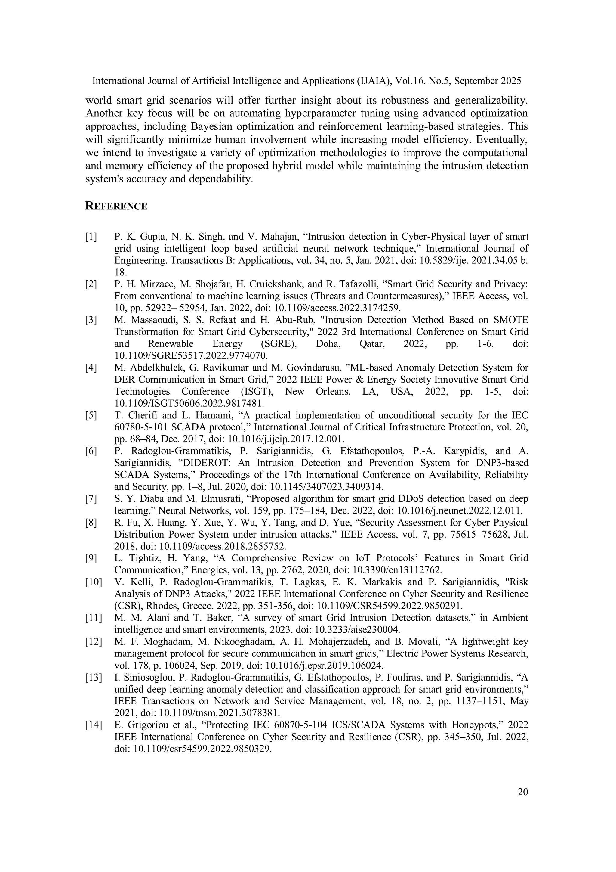 International Journal of Artificial Intelligence and Applications (IJAIA), Vol.16, No.5, September 2025
20
world smart grid scenarios will offer further insight about its robustness and generalizability.
Another key focus will be on automating hyperparameter tuning using advanced optimization
approaches, including Bayesian optimization and reinforcement learning-based strategies. This
will significantly minimize human involvement while increasing model efficiency. Eventually,
we intend to investigate a variety of optimization methodologies to improve the computational
and memory efficiency of the proposed hybrid model while maintaining the intrusion detection
system's accuracy and dependability.
REFERENCE
[1] P. K. Gupta, N. K. Singh, and V. Mahajan, “Intrusion detection in Cyber-Physical layer of smart
grid using intelligent loop based artificial neural network technique,” International Journal of
Engineering. Transactions B: Applications, vol. 34, no. 5, Jan. 2021, doi: 10.5829/ije. 2021.34.05 b.
18.
[2] P. H. Mirzaee, M. Shojafar, H. Cruickshank, and R. Tafazolli, “Smart Grid Security and Privacy:
From conventional to machine learning issues (Threats and Countermeasures),” IEEE Access, vol.
10, pp. 52922– 52954, Jan. 2022, doi: 10.1109/access.2022.3174259.
[3] M. Massaoudi, S. S. Refaat and H. Abu-Rub, "Intrusion Detection Method Based on SMOTE
Transformation for Smart Grid Cybersecurity," 2022 3rd International Conference on Smart Grid
and Renewable Energy (SGRE), Doha, Qatar, 2022, pp. 1-6, doi:
10.1109/SGRE53517.2022.9774070.
[4] M. Abdelkhalek, G. Ravikumar and M. Govindarasu, "ML-based Anomaly Detection System for
DER Communication in Smart Grid," 2022 IEEE Power & Energy Society Innovative Smart Grid
Technologies Conference (ISGT), New Orleans, LA, USA, 2022, pp. 1-5, doi:
10.1109/ISGT50606.2022.9817481.
[5] T. Cherifi and L. Hamami, “A practical implementation of unconditional security for the IEC
60780-5-101 SCADA protocol,” International Journal of Critical Infrastructure Protection, vol. 20,
pp. 68–84, Dec. 2017, doi: 10.1016/j.ijcip.2017.12.001.
[6] P. Radoglou-Grammatikis, P. Sarigiannidis, G. Efstathopoulos, P.-A. Karypidis, and A.
Sarigiannidis, “DIDEROT: An Intrusion Detection and Prevention System for DNP3-based
SCADA Systems,” Proceedings of the 17th International Conference on Availability, Reliability
and Security, pp. 1–8, Jul. 2020, doi: 10.1145/3407023.3409314.
[7] S. Y. Diaba and M. Elmusrati, “Proposed algorithm for smart grid DDoS detection based on deep
learning,” Neural Networks, vol. 159, pp. 175–184, Dec. 2022, doi: 10.1016/j.neunet.2022.12.011.
[8] R. Fu, X. Huang, Y. Xue, Y. Wu, Y. Tang, and D. Yue, “Security Assessment for Cyber Physical
Distribution Power System under intrusion attacks,” IEEE Access, vol. 7, pp. 75615–75628, Jul.
2018, doi: 10.1109/access.2018.2855752.
[9] L. Tightiz, H. Yang, “A Comprehensive Review on IoT Protocols’ Features in Smart Grid
Communication,” Energies, vol. 13, pp. 2762, 2020, doi: 10.3390/en13112762.
[10] V. Kelli, P. Radoglou-Grammatikis, T. Lagkas, E. K. Markakis and P. Sarigiannidis, "Risk
Analysis of DNP3 Attacks," 2022 IEEE International Conference on Cyber Security and Resilience
(CSR), Rhodes, Greece, 2022, pp. 351-356, doi: 10.1109/CSR54599.2022.9850291.
[11] M. M. Alani and T. Baker, “A survey of smart Grid Intrusion Detection datasets,” in Ambient
intelligence and smart environments, 2023. doi: 10.3233/aise230004.
[12] M. F. Moghadam, M. Nikooghadam, A. H. Mohajerzadeh, and B. Movali, “A lightweight key
management protocol for secure communication in smart grids,” Electric Power Systems Research,
vol. 178, p. 106024, Sep. 2019, doi: 10.1016/j.epsr.2019.106024.
[13] I. Siniosoglou, P. Radoglou-Grammatikis, G. Efstathopoulos, P. Fouliras, and P. Sarigiannidis, “A
unified deep learning anomaly detection and classification approach for smart grid environments,”
IEEE Transactions on Network and Service Management, vol. 18, no. 2, pp. 1137–1151, May
2021, doi: 10.1109/tnsm.2021.3078381.
[14] E. Grigoriou et al., “Protecting IEC 60870-5-104 ICS/SCADA Systems with Honeypots,” 2022
IEEE International Conference on Cyber Security and Resilience (CSR), pp. 345–350, Jul. 2022,
doi: 10.1109/csr54599.2022.9850329.
 