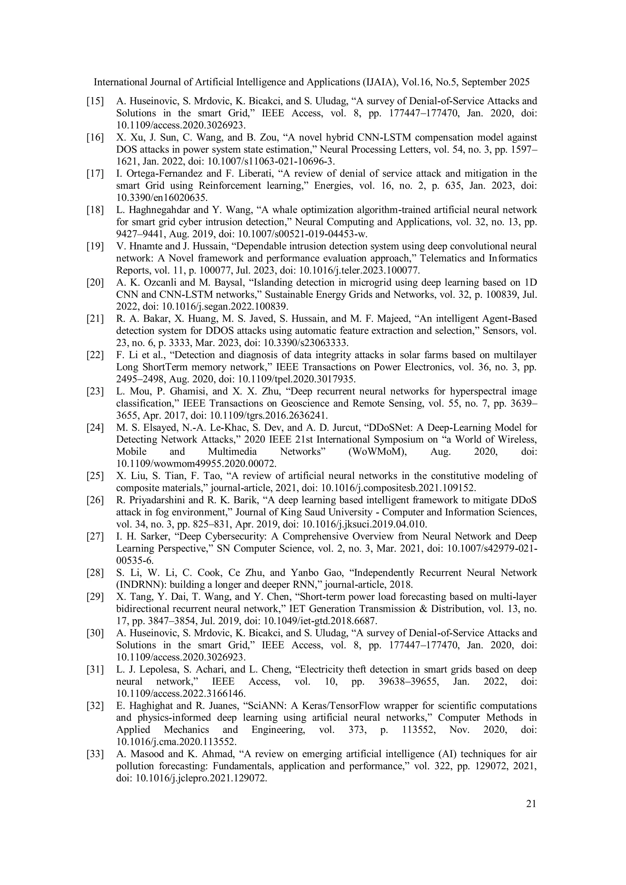 International Journal of Artificial Intelligence and Applications (IJAIA), Vol.16, No.5, September 2025
21
[15] A. Huseinovic, S. Mrdovic, K. Bicakci, and S. Uludag, “A survey of Denial-of-Service Attacks and
Solutions in the smart Grid,” IEEE Access, vol. 8, pp. 177447–177470, Jan. 2020, doi:
10.1109/access.2020.3026923.
[16] X. Xu, J. Sun, C. Wang, and B. Zou, “A novel hybrid CNN-LSTM compensation model against
DOS attacks in power system state estimation,” Neural Processing Letters, vol. 54, no. 3, pp. 1597–
1621, Jan. 2022, doi: 10.1007/s11063-021-10696-3.
[17] I. Ortega-Fernandez and F. Liberati, “A review of denial of service attack and mitigation in the
smart Grid using Reinforcement learning,” Energies, vol. 16, no. 2, p. 635, Jan. 2023, doi:
10.3390/en16020635.
[18] L. Haghnegahdar and Y. Wang, “A whale optimization algorithm-trained artificial neural network
for smart grid cyber intrusion detection,” Neural Computing and Applications, vol. 32, no. 13, pp.
9427–9441, Aug. 2019, doi: 10.1007/s00521-019-04453-w.
[19] V. Hnamte and J. Hussain, “Dependable intrusion detection system using deep convolutional neural
network: A Novel framework and performance evaluation approach,” Telematics and Informatics
Reports, vol. 11, p. 100077, Jul. 2023, doi: 10.1016/j.teler.2023.100077.
[20] A. K. Ozcanli and M. Baysal, “Islanding detection in microgrid using deep learning based on 1D
CNN and CNN-LSTM networks,” Sustainable Energy Grids and Networks, vol. 32, p. 100839, Jul.
2022, doi: 10.1016/j.segan.2022.100839.
[21] R. A. Bakar, X. Huang, M. S. Javed, S. Hussain, and M. F. Majeed, “An intelligent Agent-Based
detection system for DDOS attacks using automatic feature extraction and selection,” Sensors, vol.
23, no. 6, p. 3333, Mar. 2023, doi: 10.3390/s23063333.
[22] F. Li et al., “Detection and diagnosis of data integrity attacks in solar farms based on multilayer
Long ShortTerm memory network,” IEEE Transactions on Power Electronics, vol. 36, no. 3, pp.
2495–2498, Aug. 2020, doi: 10.1109/tpel.2020.3017935.
[23] L. Mou, P. Ghamisi, and X. X. Zhu, “Deep recurrent neural networks for hyperspectral image
classification,” IEEE Transactions on Geoscience and Remote Sensing, vol. 55, no. 7, pp. 3639–
3655, Apr. 2017, doi: 10.1109/tgrs.2016.2636241.
[24] M. S. Elsayed, N.-A. Le-Khac, S. Dev, and A. D. Jurcut, “DDoSNet: A Deep-Learning Model for
Detecting Network Attacks,” 2020 IEEE 21st International Symposium on “a World of Wireless,
Mobile and Multimedia Networks” (WoWMoM), Aug. 2020, doi:
10.1109/wowmom49955.2020.00072.
[25] X. Liu, S. Tian, F. Tao, “A review of artificial neural networks in the constitutive modeling of
composite materials,” journal-article, 2021, doi: 10.1016/j.compositesb.2021.109152.
[26] R. Priyadarshini and R. K. Barik, “A deep learning based intelligent framework to mitigate DDoS
attack in fog environment,” Journal of King Saud University - Computer and Information Sciences,
vol. 34, no. 3, pp. 825–831, Apr. 2019, doi: 10.1016/j.jksuci.2019.04.010.
[27] I. H. Sarker, “Deep Cybersecurity: A Comprehensive Overview from Neural Network and Deep
Learning Perspective,” SN Computer Science, vol. 2, no. 3, Mar. 2021, doi: 10.1007/s42979-021-
00535-6.
[28] S. Li, W. Li, C. Cook, Ce Zhu, and Yanbo Gao, “Independently Recurrent Neural Network
(INDRNN): building a longer and deeper RNN,” journal-article, 2018.
[29] X. Tang, Y. Dai, T. Wang, and Y. Chen, “Short‐term power load forecasting based on multi‐layer
bidirectional recurrent neural network,” IET Generation Transmission & Distribution, vol. 13, no.
17, pp. 3847–3854, Jul. 2019, doi: 10.1049/iet-gtd.2018.6687.
[30] A. Huseinovic, S. Mrdovic, K. Bicakci, and S. Uludag, “A survey of Denial-of-Service Attacks and
Solutions in the smart Grid,” IEEE Access, vol. 8, pp. 177447–177470, Jan. 2020, doi:
10.1109/access.2020.3026923.
[31] L. J. Lepolesa, S. Achari, and L. Cheng, “Electricity theft detection in smart grids based on deep
neural network,” IEEE Access, vol. 10, pp. 39638–39655, Jan. 2022, doi:
10.1109/access.2022.3166146.
[32] E. Haghighat and R. Juanes, “SciANN: A Keras/TensorFlow wrapper for scientific computations
and physics-informed deep learning using artificial neural networks,” Computer Methods in
Applied Mechanics and Engineering, vol. 373, p. 113552, Nov. 2020, doi:
10.1016/j.cma.2020.113552.
[33] A. Masood and K. Ahmad, “A review on emerging artificial intelligence (AI) techniques for air
pollution forecasting: Fundamentals, application and performance,” vol. 322, pp. 129072, 2021,
doi: 10.1016/j.jclepro.2021.129072.
 