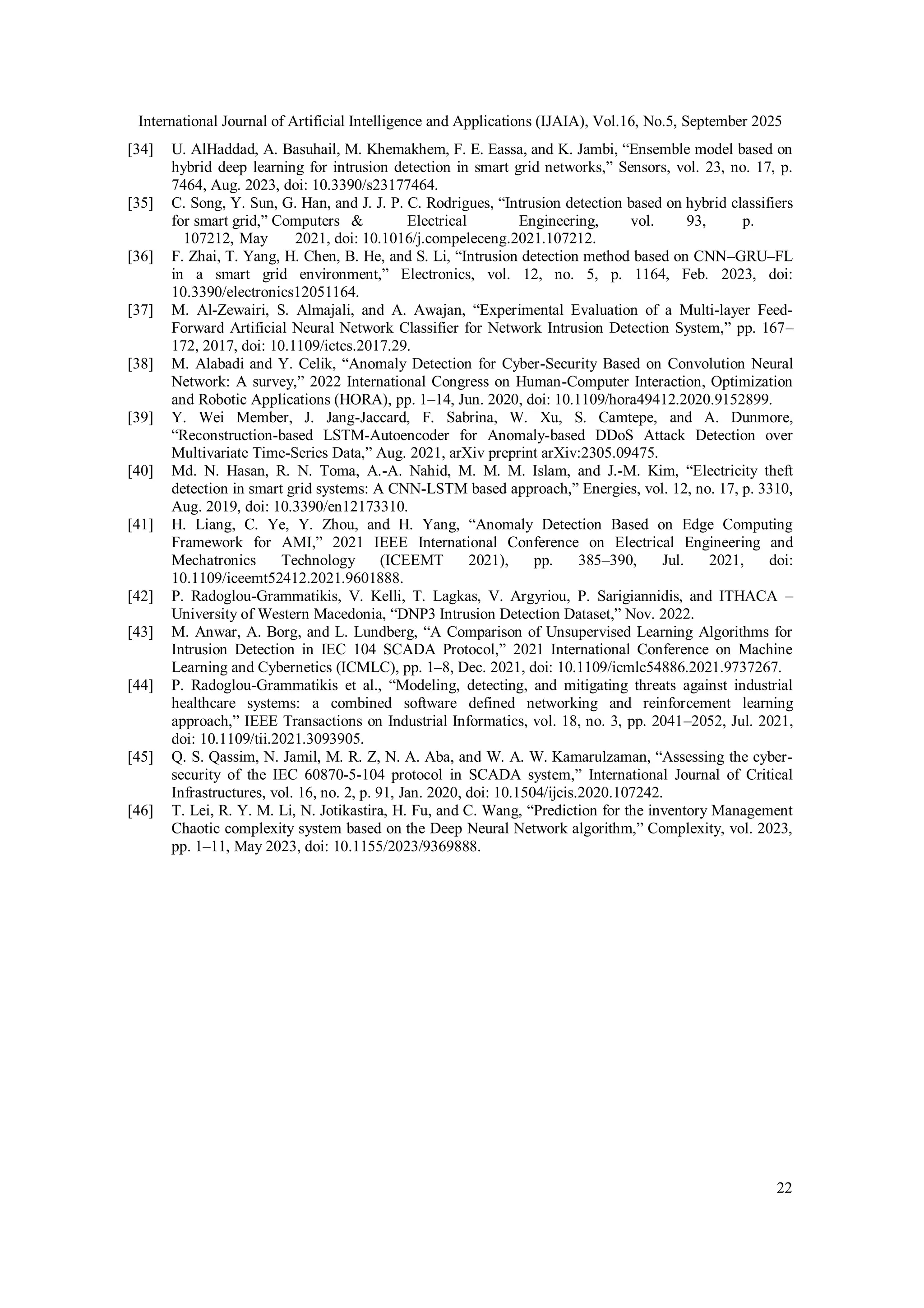 International Journal of Artificial Intelligence and Applications (IJAIA), Vol.16, No.5, September 2025
22
[34] U. AlHaddad, A. Basuhail, M. Khemakhem, F. E. Eassa, and K. Jambi, “Ensemble model based on
hybrid deep learning for intrusion detection in smart grid networks,” Sensors, vol. 23, no. 17, p.
7464, Aug. 2023, doi: 10.3390/s23177464.
[35] C. Song, Y. Sun, G. Han, and J. J. P. C. Rodrigues, “Intrusion detection based on hybrid classifiers
for smart grid,” Computers & Electrical Engineering, vol. 93, p.
107212, May 2021, doi: 10.1016/j.compeleceng.2021.107212.
[36] F. Zhai, T. Yang, H. Chen, B. He, and S. Li, “Intrusion detection method based on CNN–GRU–FL
in a smart grid environment,” Electronics, vol. 12, no. 5, p. 1164, Feb. 2023, doi:
10.3390/electronics12051164.
[37] M. Al-Zewairi, S. Almajali, and A. Awajan, “Experimental Evaluation of a Multi-layer Feed-
Forward Artificial Neural Network Classifier for Network Intrusion Detection System,” pp. 167–
172, 2017, doi: 10.1109/ictcs.2017.29.
[38] M. Alabadi and Y. Celik, “Anomaly Detection for Cyber-Security Based on Convolution Neural
Network: A survey,” 2022 International Congress on Human-Computer Interaction, Optimization
and Robotic Applications (HORA), pp. 1–14, Jun. 2020, doi: 10.1109/hora49412.2020.9152899.
[39] Y. Wei Member, J. Jang-Jaccard, F. Sabrina, W. Xu, S. Camtepe, and A. Dunmore,
“Reconstruction-based LSTM-Autoencoder for Anomaly-based DDoS Attack Detection over
Multivariate Time-Series Data,” Aug. 2021, arXiv preprint arXiv:2305.09475.
[40] Md. N. Hasan, R. N. Toma, A.-A. Nahid, M. M. M. Islam, and J.-M. Kim, “Electricity theft
detection in smart grid systems: A CNN-LSTM based approach,” Energies, vol. 12, no. 17, p. 3310,
Aug. 2019, doi: 10.3390/en12173310.
[41] H. Liang, C. Ye, Y. Zhou, and H. Yang, “Anomaly Detection Based on Edge Computing
Framework for AMI,” 2021 IEEE International Conference on Electrical Engineering and
Mechatronics Technology (ICEEMT 2021), pp. 385–390, Jul. 2021, doi:
10.1109/iceemt52412.2021.9601888.
[42] P. Radoglou-Grammatikis, V. Kelli, T. Lagkas, V. Argyriou, P. Sarigiannidis, and ITHACA –
University of Western Macedonia, “DNP3 Intrusion Detection Dataset,” Nov. 2022.
[43] M. Anwar, A. Borg, and L. Lundberg, “A Comparison of Unsupervised Learning Algorithms for
Intrusion Detection in IEC 104 SCADA Protocol,” 2021 International Conference on Machine
Learning and Cybernetics (ICMLC), pp. 1–8, Dec. 2021, doi: 10.1109/icmlc54886.2021.9737267.
[44] P. Radoglou-Grammatikis et al., “Modeling, detecting, and mitigating threats against industrial
healthcare systems: a combined software defined networking and reinforcement learning
approach,” IEEE Transactions on Industrial Informatics, vol. 18, no. 3, pp. 2041–2052, Jul. 2021,
doi: 10.1109/tii.2021.3093905.
[45] Q. S. Qassim, N. Jamil, M. R. Z, N. A. Aba, and W. A. W. Kamarulzaman, “Assessing the cyber-
security of the IEC 60870-5-104 protocol in SCADA system,” International Journal of Critical
Infrastructures, vol. 16, no. 2, p. 91, Jan. 2020, doi: 10.1504/ijcis.2020.107242.
[46] T. Lei, R. Y. M. Li, N. Jotikastira, H. Fu, and C. Wang, “Prediction for the inventory Management
Chaotic complexity system based on the Deep Neural Network algorithm,” Complexity, vol. 2023,
pp. 1–11, May 2023, doi: 10.1155/2023/9369888.
 