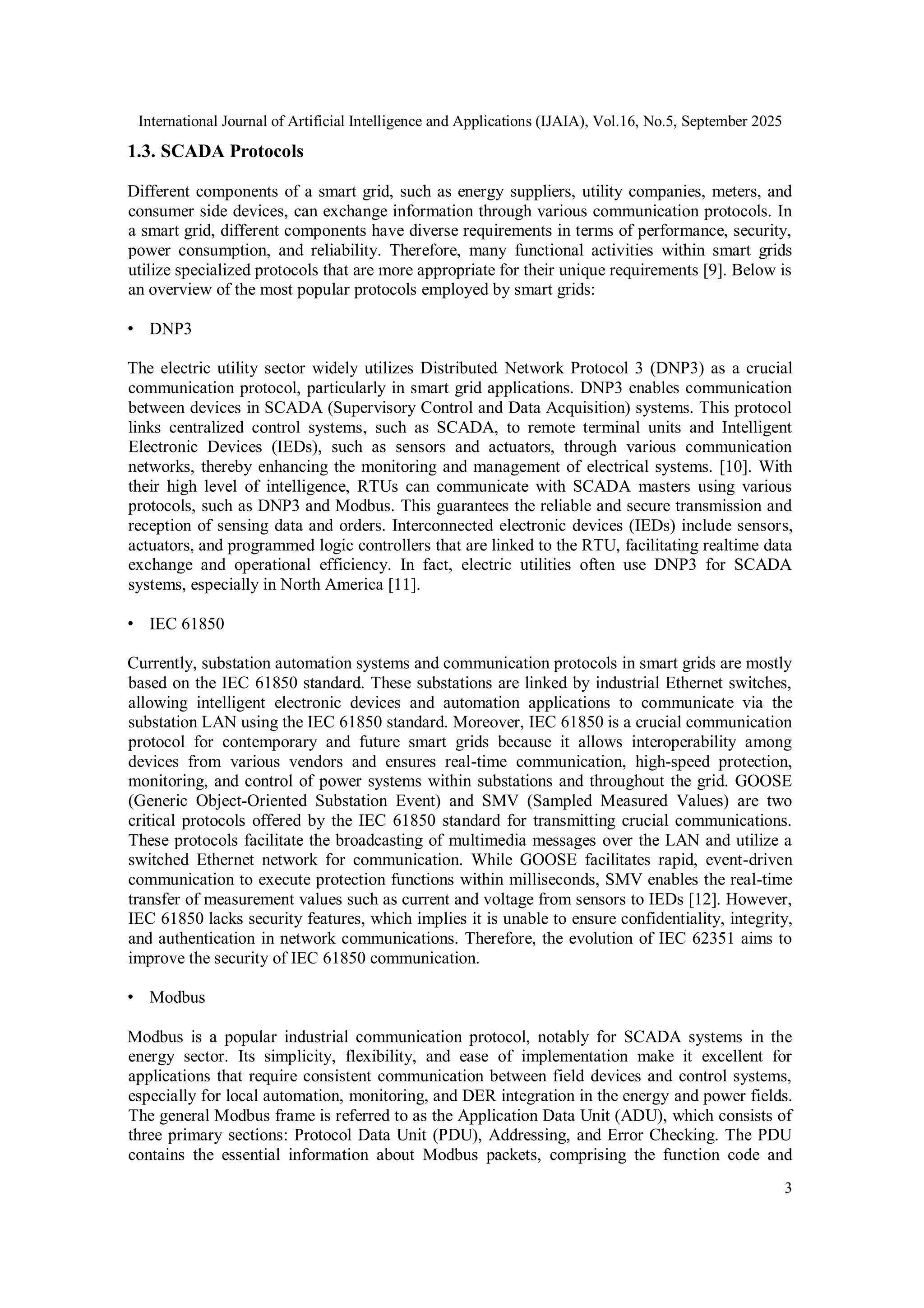 International Journal of Artificial Intelligence and Applications (IJAIA), Vol.16, No.5, September 2025
3
1.3. SCADA Protocols
Different components of a smart grid, such as energy suppliers, utility companies, meters, and
consumer side devices, can exchange information through various communication protocols. In
a smart grid, different components have diverse requirements in terms of performance, security,
power consumption, and reliability. Therefore, many functional activities within smart grids
utilize specialized protocols that are more appropriate for their unique requirements [9]. Below is
an overview of the most popular protocols employed by smart grids:
• DNP3
The electric utility sector widely utilizes Distributed Network Protocol 3 (DNP3) as a crucial
communication protocol, particularly in smart grid applications. DNP3 enables communication
between devices in SCADA (Supervisory Control and Data Acquisition) systems. This protocol
links centralized control systems, such as SCADA, to remote terminal units and Intelligent
Electronic Devices (IEDs), such as sensors and actuators, through various communication
networks, thereby enhancing the monitoring and management of electrical systems. [10]. With
their high level of intelligence, RTUs can communicate with SCADA masters using various
protocols, such as DNP3 and Modbus. This guarantees the reliable and secure transmission and
reception of sensing data and orders. Interconnected electronic devices (IEDs) include sensors,
actuators, and programmed logic controllers that are linked to the RTU, facilitating realtime data
exchange and operational efficiency. In fact, electric utilities often use DNP3 for SCADA
systems, especially in North America [11].
• IEC 61850
Currently, substation automation systems and communication protocols in smart grids are mostly
based on the IEC 61850 standard. These substations are linked by industrial Ethernet switches,
allowing intelligent electronic devices and automation applications to communicate via the
substation LAN using the IEC 61850 standard. Moreover, IEC 61850 is a crucial communication
protocol for contemporary and future smart grids because it allows interoperability among
devices from various vendors and ensures real-time communication, high-speed protection,
monitoring, and control of power systems within substations and throughout the grid. GOOSE
(Generic Object-Oriented Substation Event) and SMV (Sampled Measured Values) are two
critical protocols offered by the IEC 61850 standard for transmitting crucial communications.
These protocols facilitate the broadcasting of multimedia messages over the LAN and utilize a
switched Ethernet network for communication. While GOOSE facilitates rapid, event-driven
communication to execute protection functions within milliseconds, SMV enables the real-time
transfer of measurement values such as current and voltage from sensors to IEDs [12]. However,
IEC 61850 lacks security features, which implies it is unable to ensure confidentiality, integrity,
and authentication in network communications. Therefore, the evolution of IEC 62351 aims to
improve the security of IEC 61850 communication.
• Modbus
Modbus is a popular industrial communication protocol, notably for SCADA systems in the
energy sector. Its simplicity, flexibility, and ease of implementation make it excellent for
applications that require consistent communication between field devices and control systems,
especially for local automation, monitoring, and DER integration in the energy and power fields.
The general Modbus frame is referred to as the Application Data Unit (ADU), which consists of
three primary sections: Protocol Data Unit (PDU), Addressing, and Error Checking. The PDU
contains the essential information about Modbus packets, comprising the function code and
 