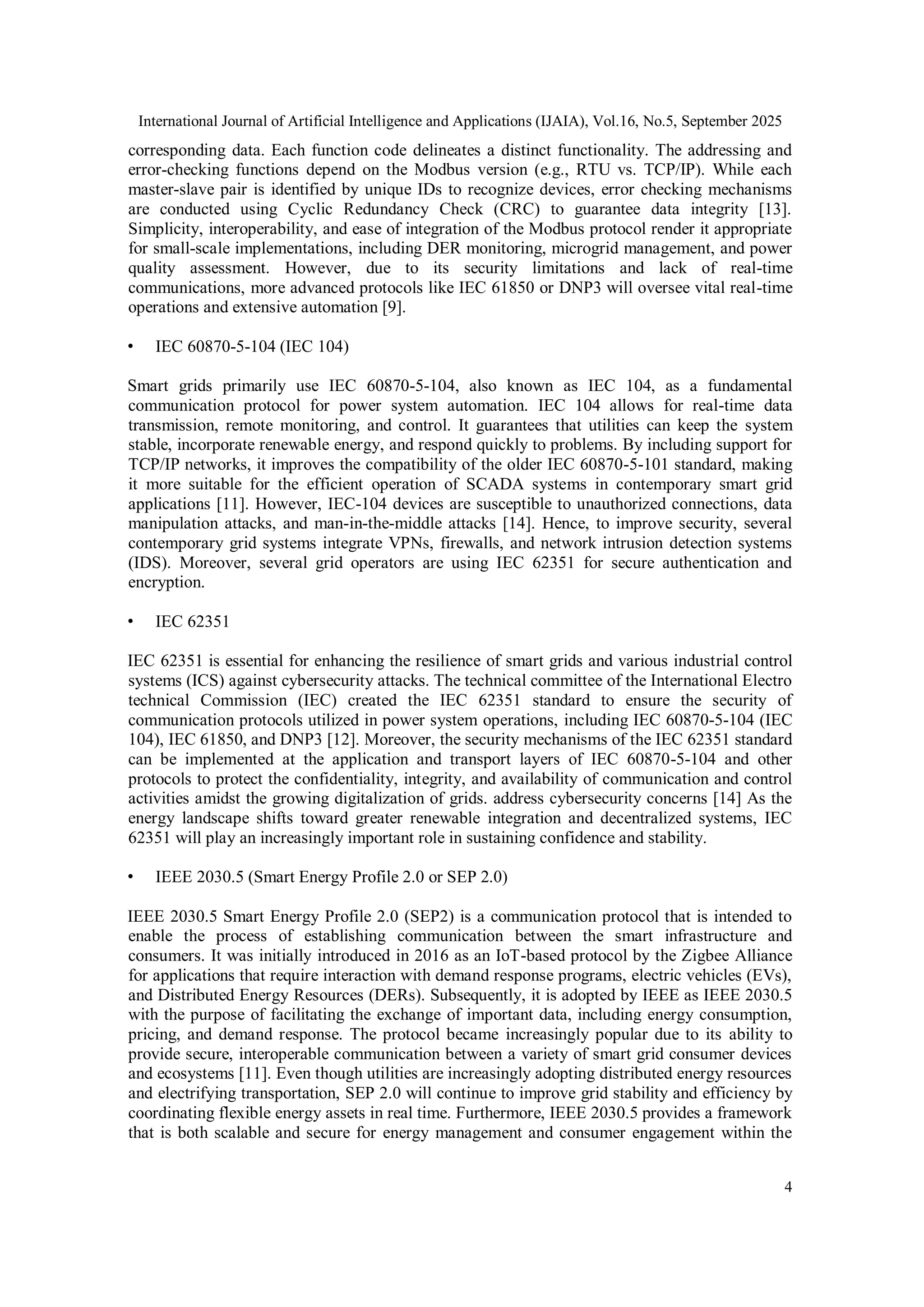 International Journal of Artificial Intelligence and Applications (IJAIA), Vol.16, No.5, September 2025
4
corresponding data. Each function code delineates a distinct functionality. The addressing and
error-checking functions depend on the Modbus version (e.g., RTU vs. TCP/IP). While each
master-slave pair is identified by unique IDs to recognize devices, error checking mechanisms
are conducted using Cyclic Redundancy Check (CRC) to guarantee data integrity [13].
Simplicity, interoperability, and ease of integration of the Modbus protocol render it appropriate
for small-scale implementations, including DER monitoring, microgrid management, and power
quality assessment. However, due to its security limitations and lack of real-time
communications, more advanced protocols like IEC 61850 or DNP3 will oversee vital real-time
operations and extensive automation [9].
• IEC 60870-5-104 (IEC 104)
Smart grids primarily use IEC 60870-5-104, also known as IEC 104, as a fundamental
communication protocol for power system automation. IEC 104 allows for real-time data
transmission, remote monitoring, and control. It guarantees that utilities can keep the system
stable, incorporate renewable energy, and respond quickly to problems. By including support for
TCP/IP networks, it improves the compatibility of the older IEC 60870-5-101 standard, making
it more suitable for the efficient operation of SCADA systems in contemporary smart grid
applications [11]. However, IEC-104 devices are susceptible to unauthorized connections, data
manipulation attacks, and man-in-the-middle attacks [14]. Hence, to improve security, several
contemporary grid systems integrate VPNs, firewalls, and network intrusion detection systems
(IDS). Moreover, several grid operators are using IEC 62351 for secure authentication and
encryption.
• IEC 62351
IEC 62351 is essential for enhancing the resilience of smart grids and various industrial control
systems (ICS) against cybersecurity attacks. The technical committee of the International Electro
technical Commission (IEC) created the IEC 62351 standard to ensure the security of
communication protocols utilized in power system operations, including IEC 60870-5-104 (IEC
104), IEC 61850, and DNP3 [12]. Moreover, the security mechanisms of the IEC 62351 standard
can be implemented at the application and transport layers of IEC 60870-5-104 and other
protocols to protect the confidentiality, integrity, and availability of communication and control
activities amidst the growing digitalization of grids. address cybersecurity concerns [14] As the
energy landscape shifts toward greater renewable integration and decentralized systems, IEC
62351 will play an increasingly important role in sustaining confidence and stability.
• IEEE 2030.5 (Smart Energy Profile 2.0 or SEP 2.0)
IEEE 2030.5 Smart Energy Profile 2.0 (SEP2) is a communication protocol that is intended to
enable the process of establishing communication between the smart infrastructure and
consumers. It was initially introduced in 2016 as an IoT-based protocol by the Zigbee Alliance
for applications that require interaction with demand response programs, electric vehicles (EVs),
and Distributed Energy Resources (DERs). Subsequently, it is adopted by IEEE as IEEE 2030.5
with the purpose of facilitating the exchange of important data, including energy consumption,
pricing, and demand response. The protocol became increasingly popular due to its ability to
provide secure, interoperable communication between a variety of smart grid consumer devices
and ecosystems [11]. Even though utilities are increasingly adopting distributed energy resources
and electrifying transportation, SEP 2.0 will continue to improve grid stability and efficiency by
coordinating flexible energy assets in real time. Furthermore, IEEE 2030.5 provides a framework
that is both scalable and secure for energy management and consumer engagement within the
 