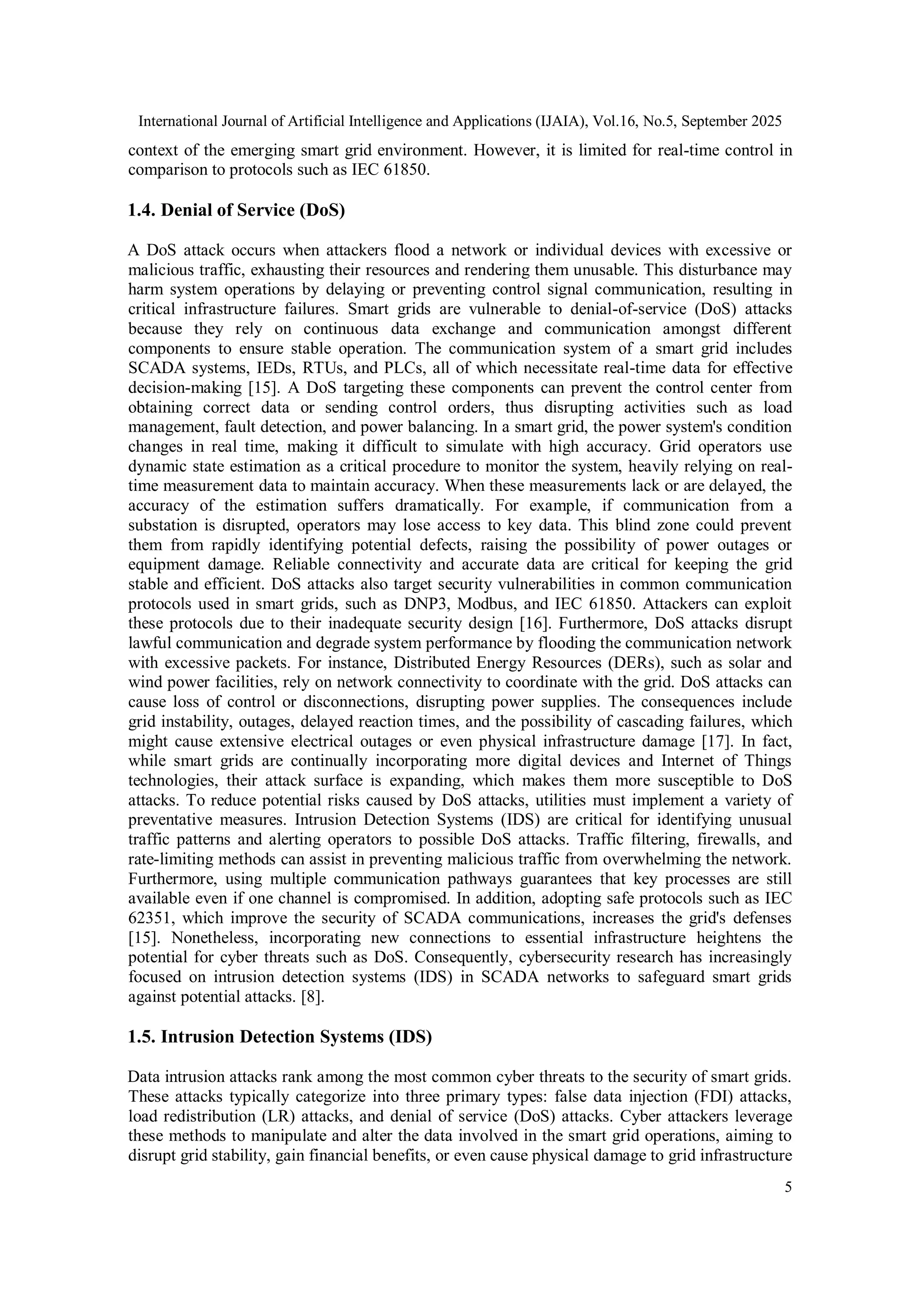 International Journal of Artificial Intelligence and Applications (IJAIA), Vol.16, No.5, September 2025
5
context of the emerging smart grid environment. However, it is limited for real-time control in
comparison to protocols such as IEC 61850.
1.4. Denial of Service (DoS)
A DoS attack occurs when attackers flood a network or individual devices with excessive or
malicious traffic, exhausting their resources and rendering them unusable. This disturbance may
harm system operations by delaying or preventing control signal communication, resulting in
critical infrastructure failures. Smart grids are vulnerable to denial-of-service (DoS) attacks
because they rely on continuous data exchange and communication amongst different
components to ensure stable operation. The communication system of a smart grid includes
SCADA systems, IEDs, RTUs, and PLCs, all of which necessitate real-time data for effective
decision-making [15]. A DoS targeting these components can prevent the control center from
obtaining correct data or sending control orders, thus disrupting activities such as load
management, fault detection, and power balancing. In a smart grid, the power system's condition
changes in real time, making it difficult to simulate with high accuracy. Grid operators use
dynamic state estimation as a critical procedure to monitor the system, heavily relying on real-
time measurement data to maintain accuracy. When these measurements lack or are delayed, the
accuracy of the estimation suffers dramatically. For example, if communication from a
substation is disrupted, operators may lose access to key data. This blind zone could prevent
them from rapidly identifying potential defects, raising the possibility of power outages or
equipment damage. Reliable connectivity and accurate data are critical for keeping the grid
stable and efficient. DoS attacks also target security vulnerabilities in common communication
protocols used in smart grids, such as DNP3, Modbus, and IEC 61850. Attackers can exploit
these protocols due to their inadequate security design [16]. Furthermore, DoS attacks disrupt
lawful communication and degrade system performance by flooding the communication network
with excessive packets. For instance, Distributed Energy Resources (DERs), such as solar and
wind power facilities, rely on network connectivity to coordinate with the grid. DoS attacks can
cause loss of control or disconnections, disrupting power supplies. The consequences include
grid instability, outages, delayed reaction times, and the possibility of cascading failures, which
might cause extensive electrical outages or even physical infrastructure damage [17]. In fact,
while smart grids are continually incorporating more digital devices and Internet of Things
technologies, their attack surface is expanding, which makes them more susceptible to DoS
attacks. To reduce potential risks caused by DoS attacks, utilities must implement a variety of
preventative measures. Intrusion Detection Systems (IDS) are critical for identifying unusual
traffic patterns and alerting operators to possible DoS attacks. Traffic filtering, firewalls, and
rate-limiting methods can assist in preventing malicious traffic from overwhelming the network.
Furthermore, using multiple communication pathways guarantees that key processes are still
available even if one channel is compromised. In addition, adopting safe protocols such as IEC
62351, which improve the security of SCADA communications, increases the grid's defenses
[15]. Nonetheless, incorporating new connections to essential infrastructure heightens the
potential for cyber threats such as DoS. Consequently, cybersecurity research has increasingly
focused on intrusion detection systems (IDS) in SCADA networks to safeguard smart grids
against potential attacks. [8].
1.5. Intrusion Detection Systems (IDS)
Data intrusion attacks rank among the most common cyber threats to the security of smart grids.
These attacks typically categorize into three primary types: false data injection (FDI) attacks,
load redistribution (LR) attacks, and denial of service (DoS) attacks. Cyber attackers leverage
these methods to manipulate and alter the data involved in the smart grid operations, aiming to
disrupt grid stability, gain financial benefits, or even cause physical damage to grid infrastructure
 