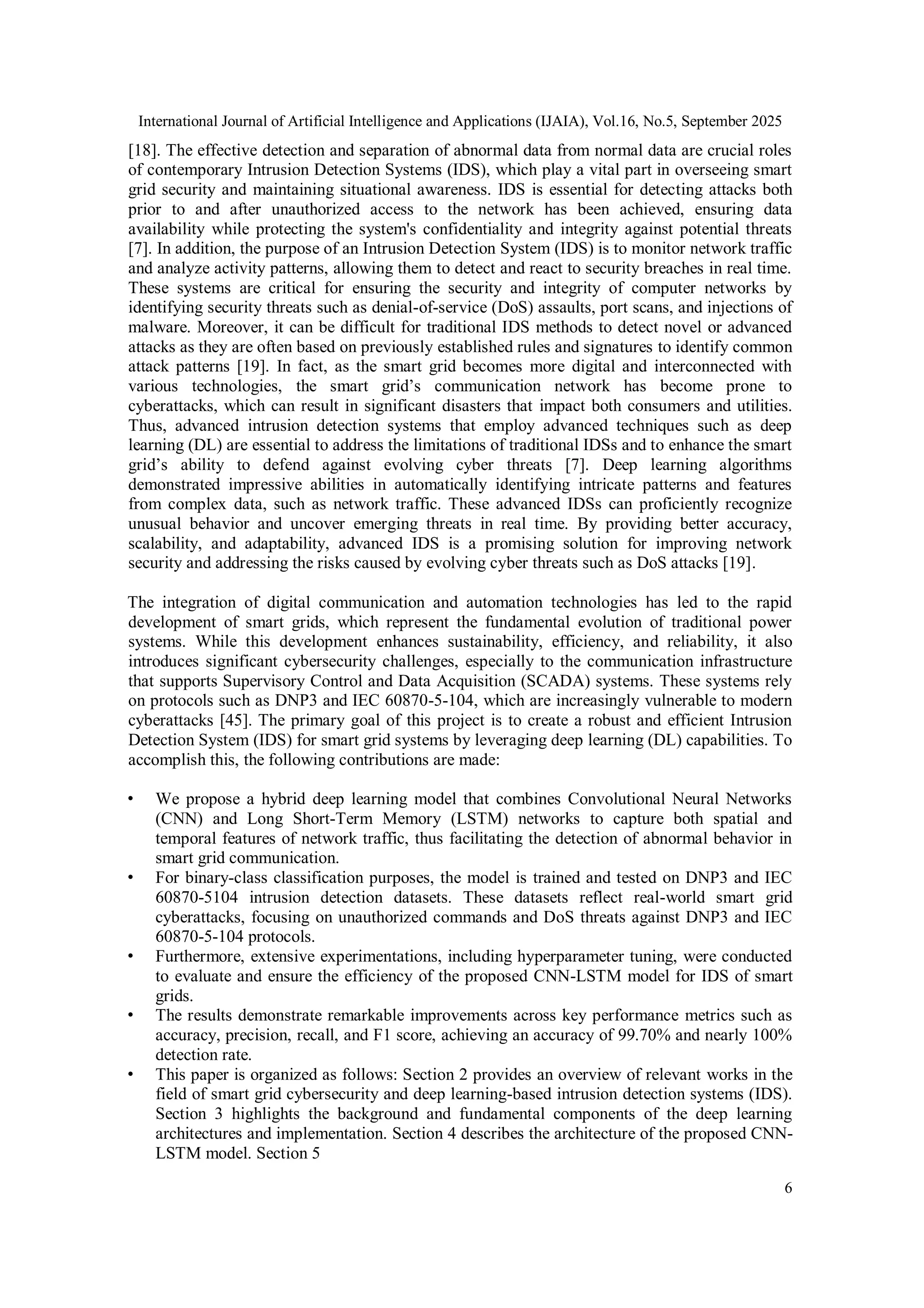 International Journal of Artificial Intelligence and Applications (IJAIA), Vol.16, No.5, September 2025
6
[18]. The effective detection and separation of abnormal data from normal data are crucial roles
of contemporary Intrusion Detection Systems (IDS), which play a vital part in overseeing smart
grid security and maintaining situational awareness. IDS is essential for detecting attacks both
prior to and after unauthorized access to the network has been achieved, ensuring data
availability while protecting the system's confidentiality and integrity against potential threats
[7]. In addition, the purpose of an Intrusion Detection System (IDS) is to monitor network traffic
and analyze activity patterns, allowing them to detect and react to security breaches in real time.
These systems are critical for ensuring the security and integrity of computer networks by
identifying security threats such as denial-of-service (DoS) assaults, port scans, and injections of
malware. Moreover, it can be difficult for traditional IDS methods to detect novel or advanced
attacks as they are often based on previously established rules and signatures to identify common
attack patterns [19]. In fact, as the smart grid becomes more digital and interconnected with
various technologies, the smart grid’s communication network has become prone to
cyberattacks, which can result in significant disasters that impact both consumers and utilities.
Thus, advanced intrusion detection systems that employ advanced techniques such as deep
learning (DL) are essential to address the limitations of traditional IDSs and to enhance the smart
grid’s ability to defend against evolving cyber threats [7]. Deep learning algorithms
demonstrated impressive abilities in automatically identifying intricate patterns and features
from complex data, such as network traffic. These advanced IDSs can proficiently recognize
unusual behavior and uncover emerging threats in real time. By providing better accuracy,
scalability, and adaptability, advanced IDS is a promising solution for improving network
security and addressing the risks caused by evolving cyber threats such as DoS attacks [19].
The integration of digital communication and automation technologies has led to the rapid
development of smart grids, which represent the fundamental evolution of traditional power
systems. While this development enhances sustainability, efficiency, and reliability, it also
introduces significant cybersecurity challenges, especially to the communication infrastructure
that supports Supervisory Control and Data Acquisition (SCADA) systems. These systems rely
on protocols such as DNP3 and IEC 60870-5-104, which are increasingly vulnerable to modern
cyberattacks [45]. The primary goal of this project is to create a robust and efficient Intrusion
Detection System (IDS) for smart grid systems by leveraging deep learning (DL) capabilities. To
accomplish this, the following contributions are made:
• We propose a hybrid deep learning model that combines Convolutional Neural Networks
(CNN) and Long Short-Term Memory (LSTM) networks to capture both spatial and
temporal features of network traffic, thus facilitating the detection of abnormal behavior in
smart grid communication.
• For binary-class classification purposes, the model is trained and tested on DNP3 and IEC
60870-5104 intrusion detection datasets. These datasets reflect real-world smart grid
cyberattacks, focusing on unauthorized commands and DoS threats against DNP3 and IEC
60870-5-104 protocols.
• Furthermore, extensive experimentations, including hyperparameter tuning, were conducted
to evaluate and ensure the efficiency of the proposed CNN-LSTM model for IDS of smart
grids.
• The results demonstrate remarkable improvements across key performance metrics such as
accuracy, precision, recall, and F1 score, achieving an accuracy of 99.70% and nearly 100%
detection rate.
• This paper is organized as follows: Section 2 provides an overview of relevant works in the
field of smart grid cybersecurity and deep learning-based intrusion detection systems (IDS).
Section 3 highlights the background and fundamental components of the deep learning
architectures and implementation. Section 4 describes the architecture of the proposed CNN-
LSTM model. Section 5
 