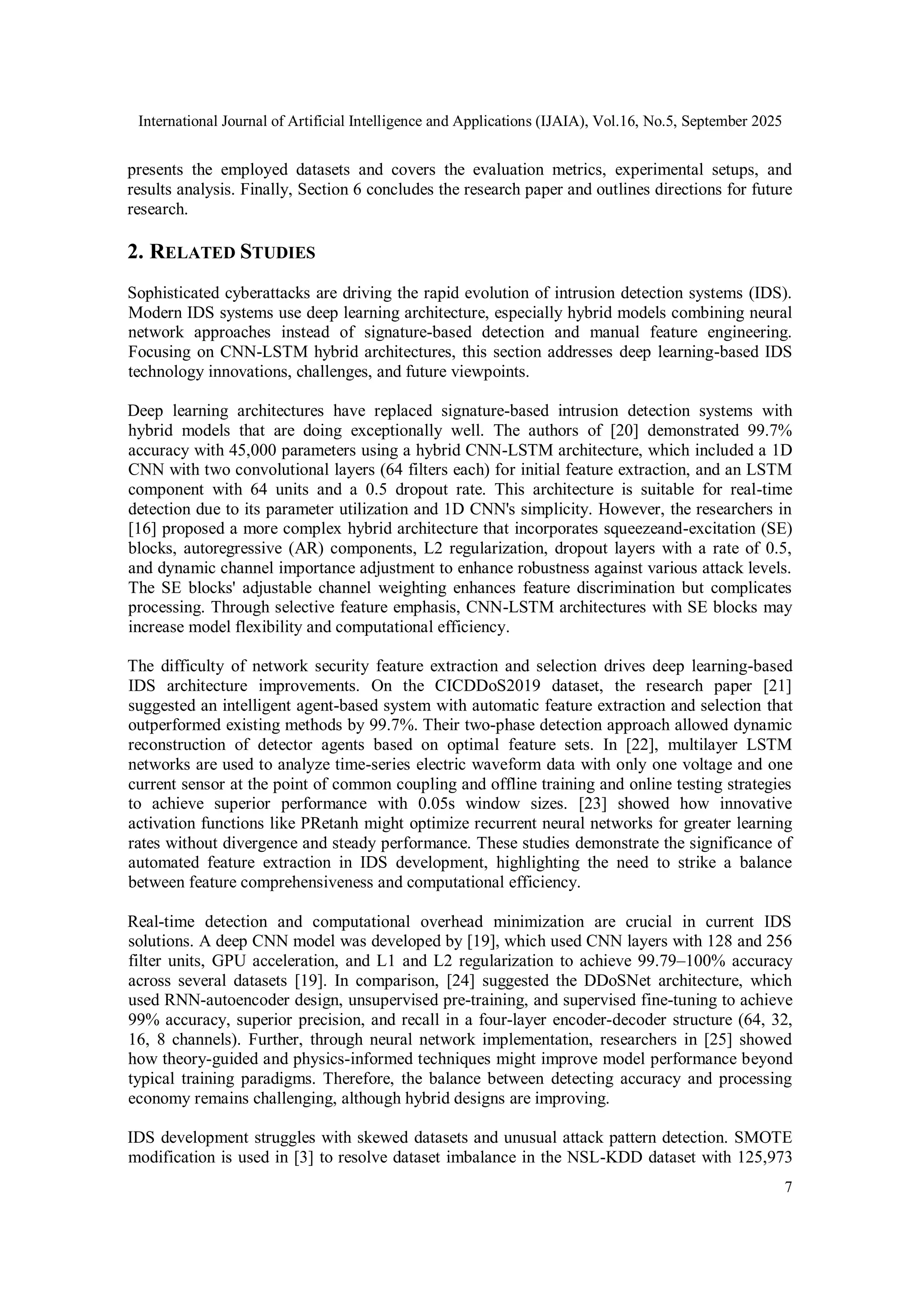International Journal of Artificial Intelligence and Applications (IJAIA), Vol.16, No.5, September 2025
7
presents the employed datasets and covers the evaluation metrics, experimental setups, and
results analysis. Finally, Section 6 concludes the research paper and outlines directions for future
research.
2. RELATED STUDIES
Sophisticated cyberattacks are driving the rapid evolution of intrusion detection systems (IDS).
Modern IDS systems use deep learning architecture, especially hybrid models combining neural
network approaches instead of signature-based detection and manual feature engineering.
Focusing on CNN-LSTM hybrid architectures, this section addresses deep learning-based IDS
technology innovations, challenges, and future viewpoints.
Deep learning architectures have replaced signature-based intrusion detection systems with
hybrid models that are doing exceptionally well. The authors of [20] demonstrated 99.7%
accuracy with 45,000 parameters using a hybrid CNN-LSTM architecture, which included a 1D
CNN with two convolutional layers (64 filters each) for initial feature extraction, and an LSTM
component with 64 units and a 0.5 dropout rate. This architecture is suitable for real-time
detection due to its parameter utilization and 1D CNN's simplicity. However, the researchers in
[16] proposed a more complex hybrid architecture that incorporates squeezeand-excitation (SE)
blocks, autoregressive (AR) components, L2 regularization, dropout layers with a rate of 0.5,
and dynamic channel importance adjustment to enhance robustness against various attack levels.
The SE blocks' adjustable channel weighting enhances feature discrimination but complicates
processing. Through selective feature emphasis, CNN-LSTM architectures with SE blocks may
increase model flexibility and computational efficiency.
The difficulty of network security feature extraction and selection drives deep learning-based
IDS architecture improvements. On the CICDDoS2019 dataset, the research paper [21]
suggested an intelligent agent-based system with automatic feature extraction and selection that
outperformed existing methods by 99.7%. Their two-phase detection approach allowed dynamic
reconstruction of detector agents based on optimal feature sets. In [22], multilayer LSTM
networks are used to analyze time-series electric waveform data with only one voltage and one
current sensor at the point of common coupling and offline training and online testing strategies
to achieve superior performance with 0.05s window sizes. [23] showed how innovative
activation functions like PRetanh might optimize recurrent neural networks for greater learning
rates without divergence and steady performance. These studies demonstrate the significance of
automated feature extraction in IDS development, highlighting the need to strike a balance
between feature comprehensiveness and computational efficiency.
Real-time detection and computational overhead minimization are crucial in current IDS
solutions. A deep CNN model was developed by [19], which used CNN layers with 128 and 256
filter units, GPU acceleration, and L1 and L2 regularization to achieve 99.79–100% accuracy
across several datasets [19]. In comparison, [24] suggested the DDoSNet architecture, which
used RNN-autoencoder design, unsupervised pre-training, and supervised fine-tuning to achieve
99% accuracy, superior precision, and recall in a four-layer encoder-decoder structure (64, 32,
16, 8 channels). Further, through neural network implementation, researchers in [25] showed
how theory-guided and physics-informed techniques might improve model performance beyond
typical training paradigms. Therefore, the balance between detecting accuracy and processing
economy remains challenging, although hybrid designs are improving.
IDS development struggles with skewed datasets and unusual attack pattern detection. SMOTE
modification is used in [3] to resolve dataset imbalance in the NSL-KDD dataset with 125,973
 