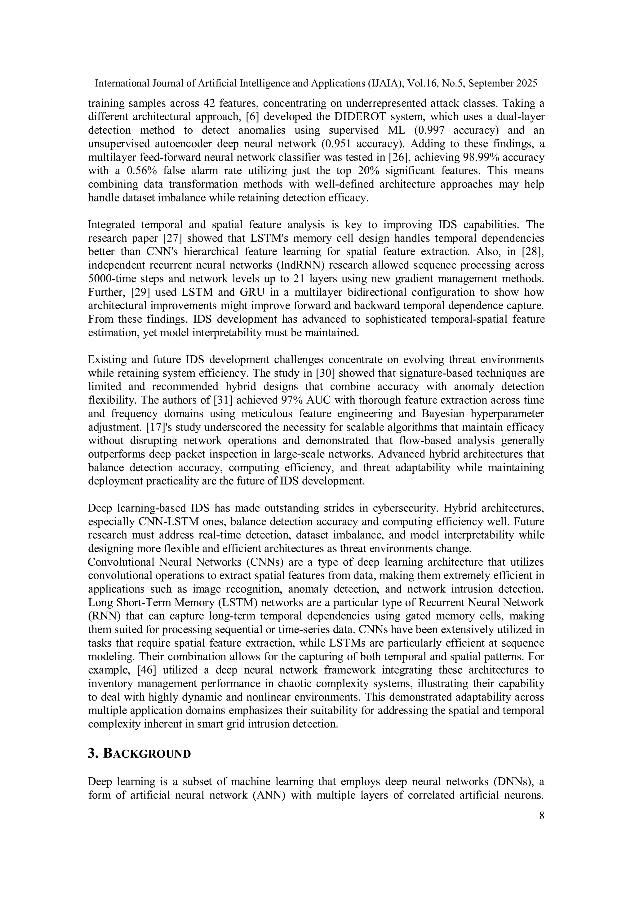 International Journal of Artificial Intelligence and Applications (IJAIA), Vol.16, No.5, September 2025
8
training samples across 42 features, concentrating on underrepresented attack classes. Taking a
different architectural approach, [6] developed the DIDEROT system, which uses a dual-layer
detection method to detect anomalies using supervised ML (0.997 accuracy) and an
unsupervised autoencoder deep neural network (0.951 accuracy). Adding to these findings, a
multilayer feed-forward neural network classifier was tested in [26], achieving 98.99% accuracy
with a 0.56% false alarm rate utilizing just the top 20% significant features. This means
combining data transformation methods with well-defined architecture approaches may help
handle dataset imbalance while retaining detection efficacy.
Integrated temporal and spatial feature analysis is key to improving IDS capabilities. The
research paper [27] showed that LSTM's memory cell design handles temporal dependencies
better than CNN's hierarchical feature learning for spatial feature extraction. Also, in [28],
independent recurrent neural networks (IndRNN) research allowed sequence processing across
5000-time steps and network levels up to 21 layers using new gradient management methods.
Further, [29] used LSTM and GRU in a multilayer bidirectional configuration to show how
architectural improvements might improve forward and backward temporal dependence capture.
From these findings, IDS development has advanced to sophisticated temporal-spatial feature
estimation, yet model interpretability must be maintained.
Existing and future IDS development challenges concentrate on evolving threat environments
while retaining system efficiency. The study in [30] showed that signature-based techniques are
limited and recommended hybrid designs that combine accuracy with anomaly detection
flexibility. The authors of [31] achieved 97% AUC with thorough feature extraction across time
and frequency domains using meticulous feature engineering and Bayesian hyperparameter
adjustment. [17]'s study underscored the necessity for scalable algorithms that maintain efficacy
without disrupting network operations and demonstrated that flow-based analysis generally
outperforms deep packet inspection in large-scale networks. Advanced hybrid architectures that
balance detection accuracy, computing efficiency, and threat adaptability while maintaining
deployment practicality are the future of IDS development.
Deep learning-based IDS has made outstanding strides in cybersecurity. Hybrid architectures,
especially CNN-LSTM ones, balance detection accuracy and computing efficiency well. Future
research must address real-time detection, dataset imbalance, and model interpretability while
designing more flexible and efficient architectures as threat environments change.
Convolutional Neural Networks (CNNs) are a type of deep learning architecture that utilizes
convolutional operations to extract spatial features from data, making them extremely efficient in
applications such as image recognition, anomaly detection, and network intrusion detection.
Long Short-Term Memory (LSTM) networks are a particular type of Recurrent Neural Network
(RNN) that can capture long-term temporal dependencies using gated memory cells, making
them suited for processing sequential or time-series data. CNNs have been extensively utilized in
tasks that require spatial feature extraction, while LSTMs are particularly efficient at sequence
modeling. Their combination allows for the capturing of both temporal and spatial patterns. For
example, [46] utilized a deep neural network framework integrating these architectures to
inventory management performance in chaotic complexity systems, illustrating their capability
to deal with highly dynamic and nonlinear environments. This demonstrated adaptability across
multiple application domains emphasizes their suitability for addressing the spatial and temporal
complexity inherent in smart grid intrusion detection.
3. BACKGROUND
Deep learning is a subset of machine learning that employs deep neural networks (DNNs), a
form of artificial neural network (ANN) with multiple layers of correlated artificial neurons.
 