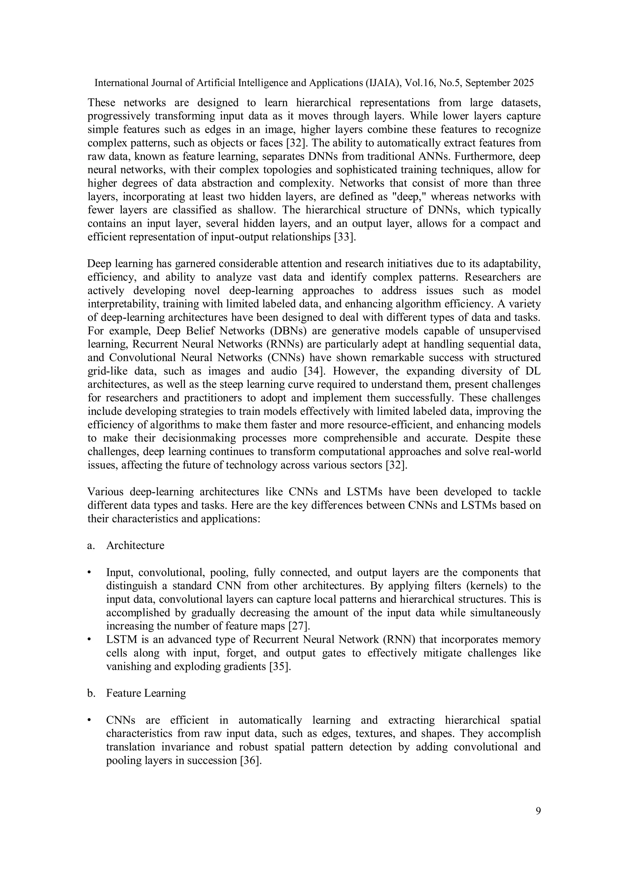 International Journal of Artificial Intelligence and Applications (IJAIA), Vol.16, No.5, September 2025
9
These networks are designed to learn hierarchical representations from large datasets,
progressively transforming input data as it moves through layers. While lower layers capture
simple features such as edges in an image, higher layers combine these features to recognize
complex patterns, such as objects or faces [32]. The ability to automatically extract features from
raw data, known as feature learning, separates DNNs from traditional ANNs. Furthermore, deep
neural networks, with their complex topologies and sophisticated training techniques, allow for
higher degrees of data abstraction and complexity. Networks that consist of more than three
layers, incorporating at least two hidden layers, are defined as "deep," whereas networks with
fewer layers are classified as shallow. The hierarchical structure of DNNs, which typically
contains an input layer, several hidden layers, and an output layer, allows for a compact and
efficient representation of input-output relationships [33].
Deep learning has garnered considerable attention and research initiatives due to its adaptability,
efficiency, and ability to analyze vast data and identify complex patterns. Researchers are
actively developing novel deep-learning approaches to address issues such as model
interpretability, training with limited labeled data, and enhancing algorithm efficiency. A variety
of deep-learning architectures have been designed to deal with different types of data and tasks.
For example, Deep Belief Networks (DBNs) are generative models capable of unsupervised
learning, Recurrent Neural Networks (RNNs) are particularly adept at handling sequential data,
and Convolutional Neural Networks (CNNs) have shown remarkable success with structured
grid-like data, such as images and audio [34]. However, the expanding diversity of DL
architectures, as well as the steep learning curve required to understand them, present challenges
for researchers and practitioners to adopt and implement them successfully. These challenges
include developing strategies to train models effectively with limited labeled data, improving the
efficiency of algorithms to make them faster and more resource-efficient, and enhancing models
to make their decisionmaking processes more comprehensible and accurate. Despite these
challenges, deep learning continues to transform computational approaches and solve real-world
issues, affecting the future of technology across various sectors [32].
Various deep-learning architectures like CNNs and LSTMs have been developed to tackle
different data types and tasks. Here are the key differences between CNNs and LSTMs based on
their characteristics and applications:
a. Architecture
• Input, convolutional, pooling, fully connected, and output layers are the components that
distinguish a standard CNN from other architectures. By applying filters (kernels) to the
input data, convolutional layers can capture local patterns and hierarchical structures. This is
accomplished by gradually decreasing the amount of the input data while simultaneously
increasing the number of feature maps [27].
• LSTM is an advanced type of Recurrent Neural Network (RNN) that incorporates memory
cells along with input, forget, and output gates to effectively mitigate challenges like
vanishing and exploding gradients [35].
b. Feature Learning
• CNNs are efficient in automatically learning and extracting hierarchical spatial
characteristics from raw input data, such as edges, textures, and shapes. They accomplish
translation invariance and robust spatial pattern detection by adding convolutional and
pooling layers in succession [36].
 