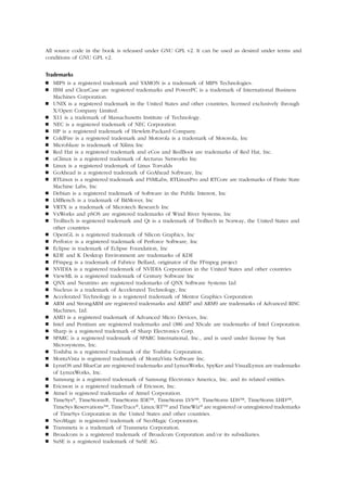 All source code in the book is released under GNU GPL v2. It can be used as desired under terms and
conditions of GNU GPL v2.
Trademarks
 MIPS is a registered trademark and YAMON is a trademark of MIPS Technologies.
 IBM and ClearCase are registered trademarks and PowerPC is a trademark of International Business
Machines Corporation.
 UNIX is a registered trademark in the United States and other countries, licensed exclusively through
X/Open Company Limited.
 X11 is a trademark of Massachusetts Institute of Technology.
 NEC is a registered trademark of NEC Corporation
 HP is a registered trademark of Hewlett-Packard Company.
 ColdFire is a registered trademark and Motorola is a trademark of Motorola, Inc
 Microblaze is trademark of Xilinx Inc
 Red Hat is a registered trademark and eCos and RedBoot are trademarks of Red Hat, Inc.
 uClinux is a registered trademark of Arcturus Networks Inc
 Linux is a registered trademark of Linus Torvalds
 GoAhead is a registered trademark of GoAhead Software, Inc
 RTLinux is a registered trademark and FSMLabs, RTLinuxPro and RTCore are trademarks of Finite State
Machine Labs, Inc
 Debian is a registered trademark of Software in the Public Interest, Inc
 LMBench is a trademark of BitMover, Inc
 VRTX is a trademark of Microtech Research Inc
 VxWorks and pSOS are registered trademarks of Wind River Systems, Inc
 Trolltech is registered trademark and Qt is a trademark of Trolltech in Norway, the United States and
other countries
 OpenGL is a registered trademark of Silicon Graphics, Inc
 Perforce is a registered trademark of Perforce Software, Inc
 Eclipse is trademark of Eclipse Foundation, Inc
 KDE and K Desktop Environment are trademarks of KDE
 FFmpeg is a trademark of Fabrice Bellard, originator of the FFmpeg project
 NVIDIA is a registered trademark of NVIDIA Corporation in the United States and other countries
 ViewML is a registered trademark of Century Software Inc
 QNX and Neutrino are registered trademarks of QNX Software Systems Ltd
 Nucleus is a trademark of Accelerated Technology, Inc
 Accelerated Technology is a registered trademark of Mentor Graphics Corporation
 ARM and StrongARM are registered trademarks and ARM7 and ARM9 are trademarks of Advanced RISC
Machines, Ltd.
 AMD is a registered trademark of Advanced Micro Devices, Inc.
 Intel and Pentium are registered trademarks and i386 and XScale are trademarks of Intel Corporation.
 Sharp is a registered trademark of Sharp Electronics Corp.
 SPARC is a registered trademark of SPARC International, Inc., and is used under license by Sun
Microsystems, Inc.
 Toshiba is a registered trademark of the Toshiba Corporation.
 MontaVista is registered trademark of MontaVista Software Inc.
 LynxOS and BlueCat are registered trademarks and LynuxWorks, SpyKer and VisualLynux are trademarks
of LynuxWorks, Inc.
 Samsung is a registered trademark of Samsung Electronics America, Inc. and its related entities.
 Ericsson is a registered trademark of Ericsson, Inc.
 Atmel is registered trademarks of Atmel Corporation.
 TimeSys®, TimeStorm®, TimeStorm IDE™, TimeStorm LVS™, TimeStorm LDS™, TimeStorm LHD™,
TimeSys Reservations™, TimeTrace®, Linux/RTTM and TimeWiz® are registered or unregistered trademarks
of TimeSys Corporation in the United States and other countries.
 NeoMagic is registered trademark of NeoMagic Corporation.
 Transmeta is a trademark of Transmeta Corporation.
 Broadcom is a registered trademark of Broadcom Corporation and/or its subsidiaries.
 SuSE is a registered trademark of SuSE AG.
 